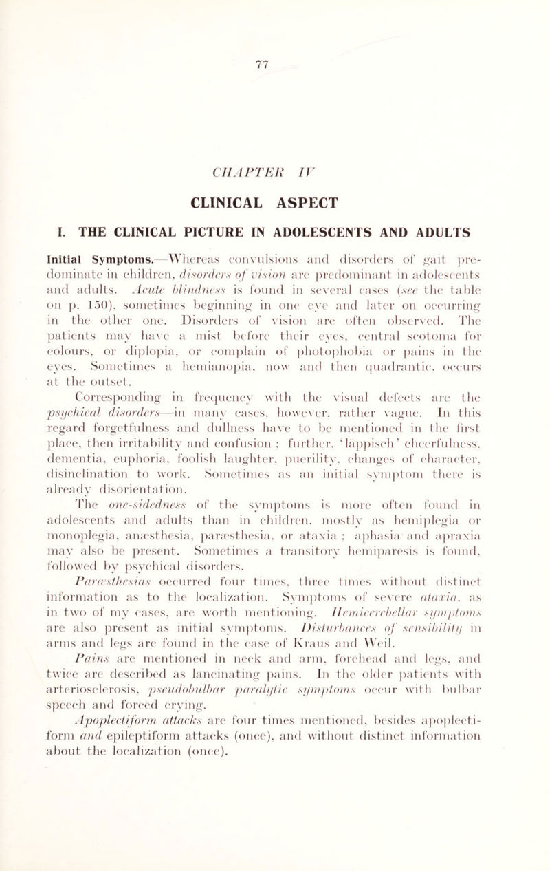 CHAPTER IV CLINICAL ASPECT I. THE CLINICAL PICTURE IN ADOLESCENTS AND ADULTS Initial Symptoms.—Whereas convulsions and disorders of gait pre¬ dominate in children, disorders of vision are predominant in adolescents and adults. Acute blindness is found in several eases (see the table on p. 150). sometimes beginning in one eye and later on occurring in the other one. Disorders of vision are often observed. The patients may have a mist before their eyes, central scotoma for colours, or diplopia, or complain of photophobia or pains in the eyes. Sometimes a hemianopia, now and then quadrantic, occurs at the outset. Corresponding in frequency with the visual defects are the psychical disorders—in many cases, however, rather vague. In this regard forgetfulness and dullness have to be mentioned in the first place, then irritability and confusion ; further, c lappisch ’ cheerfulness, dementia, euphoria, foolish laughter, puerility, changes of character, disinclination to work. Sometimes as an initial symptom there is already disorientation. The one-sidedness of the symptoms is more often found in adolescents and adults than in children, mostly as hemiplegia or monoplegia, anaesthesia, paraesthesia, or ataxia ; aphasia and apraxia may also be present. Sometimes a transitory hemiparesis is found, followed by psychical disorders. Pcircesthesias occurred four times, three times without distinct information as to the localization. Symptoms of severe ataxia, as in two of my cases, are worth mentioning. Hemicerebellar symptoms are also present as initial symptoms. Disturbances of sensibility in arms and legs are found in the ease of Kraus and Weil. Pains are mentioned in neck and arm, forehead and legs, and twice are described as lancinating pains. In the older patients with arteriosclerosis, pseudobulbar paralytic symptoms occur with bulbar speech and forced crying. Apoplectiform attacks are four times mentioned, besides apoplecti¬ form and epileptiform attacks (once), and without distinct information about the localization (once).