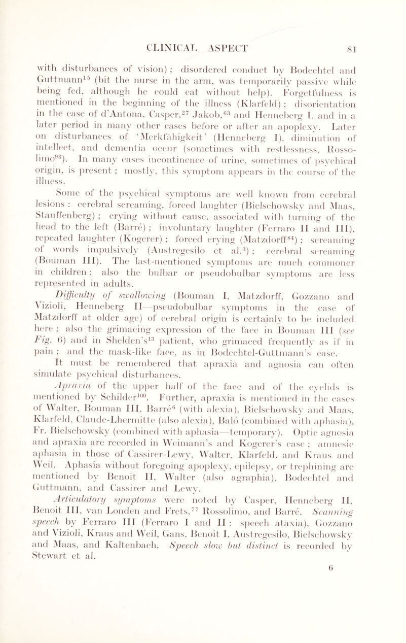 with disturbances of vision) ; disordered conduct by Bodechtel and Guttmann10 (bit the nurse in the arm, was temporarily passive while being led, although he could eat without help). Forgetfulness is mentioned in the beginning of the illness (Klarfeld) ; disorientation in the ease oi d Antona, Casper,27 Jakob,63 and Henneberg I, and in a later period in many other eases before or after an apoplexy. Later on disturbances ol 1 Merkfahigkeit (Henneberg I), diminution of intellect, and dementia occur (sometimes with restlessness, Rosso- limo93). In many cases incontinence of urine, sometimes of psychical origin, is present ; mostly, this symptom appears in the course of the illness. Some ol the psychical symptoms are well known from cerebral lesions : cerebral screaming, forced laughter (Bielschowsky and Maas, Stauffenberg) ; crying without cause, associated with turning of the head to the left (Barre) ; involuntary laughter (Ferraro II and in), repeated laughter (Kogerer) ; forced crying (Matzdorff84) ; screaming ol words impulsively (Austregesilo et ah3) ; cerebral screaming (Bouman III). The last-mentioned symptoms are much commoner in children; also the bulbar or pseudobulbar symptoms are less represented in adults. Difficulty of swallowing (Bouman I, Matzdorff, Gozzano and \ izioli, Henneberg II—pseudobulbar symptoms in the ease of Matzdorff at older age) of cerebral origin is certainly to be included here ; also the grimacing expression of the face in Bouman III (see I1 ig. 6) and in Shelden’s13 patient, who grimaced frequently as if in pain ; and the mask-like face, as in Bodeehtel-Guttmann’s ease. It must be remembered that apraxia and agnosia can often simulate psychical disturbances. Apraxia oi the upper half of the face and of the eyelids is mentioned by Schilder100. Further, apraxia is mentioned in the cases of Walter, Bouman III, Barre6 (with alexia), Bielschowsky and Maas, Klarleld, Claude-Lhermitte (also alexia), Bald (combined with aphasia), f r. Bielschowsky (combined with aphasia—temporary). Optic agnosia and apraxia are recorded in Weimann s and Ivogerer s ease ; amnesic aphasia in those oi Cassirer-Lewy, Walter, Klarfeld, and Kraus and W eil. Aphasia without foregoing apoplexy, epilepsy, or trephining are mentioned by Benoit II, Walter (also agraphia), Bodechtel and Guttmann, and Cassirer and Lewy. Articulatory symptoms were noted by Casper, Henneberg II, Benoit III, van Louden and Frets,77 Rossolimo, and Barre. Scanning speech by Ferraro III (Ferraro I and II : speech ataxia), Gozzano and A izioli, Kraus and Weil, Gans, Benoit I, Austregesilo, Bielschowsky and Maas, and Kaltenbach. Speech slow but distinct is recorded by Stewart et ah