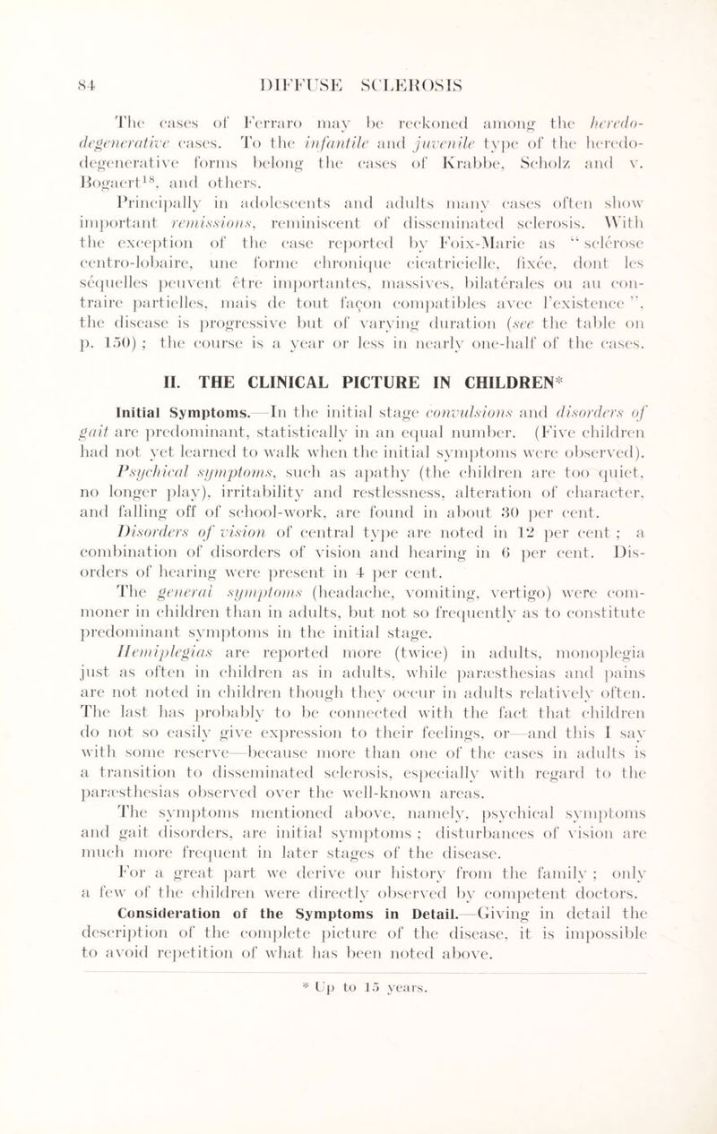 The eases of Ferraro may be reckoned among the hcredo- degenerative eases. To the infantile and juvenile type of the heredo- degenerative forms belong the cases of Krabbe, Seholz and v. Bogaert18, and others. Principally in adolescents and adults many cases often show important remissions, reminiscent of disseminated sclerosis. With the exception of the case reported by Foix-Marie as “ sclerose centro-lobaire, une forme chronique eicatricielle, fixee, dont les sequelles peuvent etre importantes, massives, bilaterales ou an con- traire partielles, mais de tout fa con compatibles avec Fexistenee , the disease is progressive but of varying duration (see the table on p. 150) ; the course is a year or less in nearly one-half of the cases. II. THE CLINICAL PICTURE IN CHILDREN Initial Symptoms. In the initial stage convulsions and disorders of gait are predominant, statistically in an equal number. (Five children had not yet learned to walk when the initial symptoms were observed). Psych i cal symptoms, such as apathy (the children are too quiet, no longer play), irritability and restlessness, alteration of character, and falling off of school-work, are found in about 30 per cent. Disorders of vision of central type are noted in 12 per cent ; a combination of disorders of vision and hearing in 6 per cent. Dis¬ orders of hearing were present in 4 per cent. The general symptoms (headache, vomiting, vertigo) were com¬ moner in children than in adults, but not so frequently as to constitute predominant symptoms in the initial stage. Hemiplegias are reported more (twice) in adults, monoplegia just as often in children as in adults, while paraesthesias and pains are not noted in children though they occur in adults relatively often. The last has probably to be connected with the fact that children do not so easily give expression to their feelings, or—and this I say with some reserve- because more than one of the eases in adults is a transition to disseminated sclerosis, especially with regard to the parsesthesias observed over the well-known areas. The symptoms mentioned above, namely, psychical symptoms and gait disorders, are initial symptoms ; disturbances of vision are much more frequent in later stages of the disease. For a great part we derive our history from the familv ; onlv a few of the children were directly observed by competent doctors. Consideration of the Symptoms in Detail.—Giving in detail the description of the complete picture of the disease, it is impossible to avoid repetition of what has been noted above. * Up to 15 years.