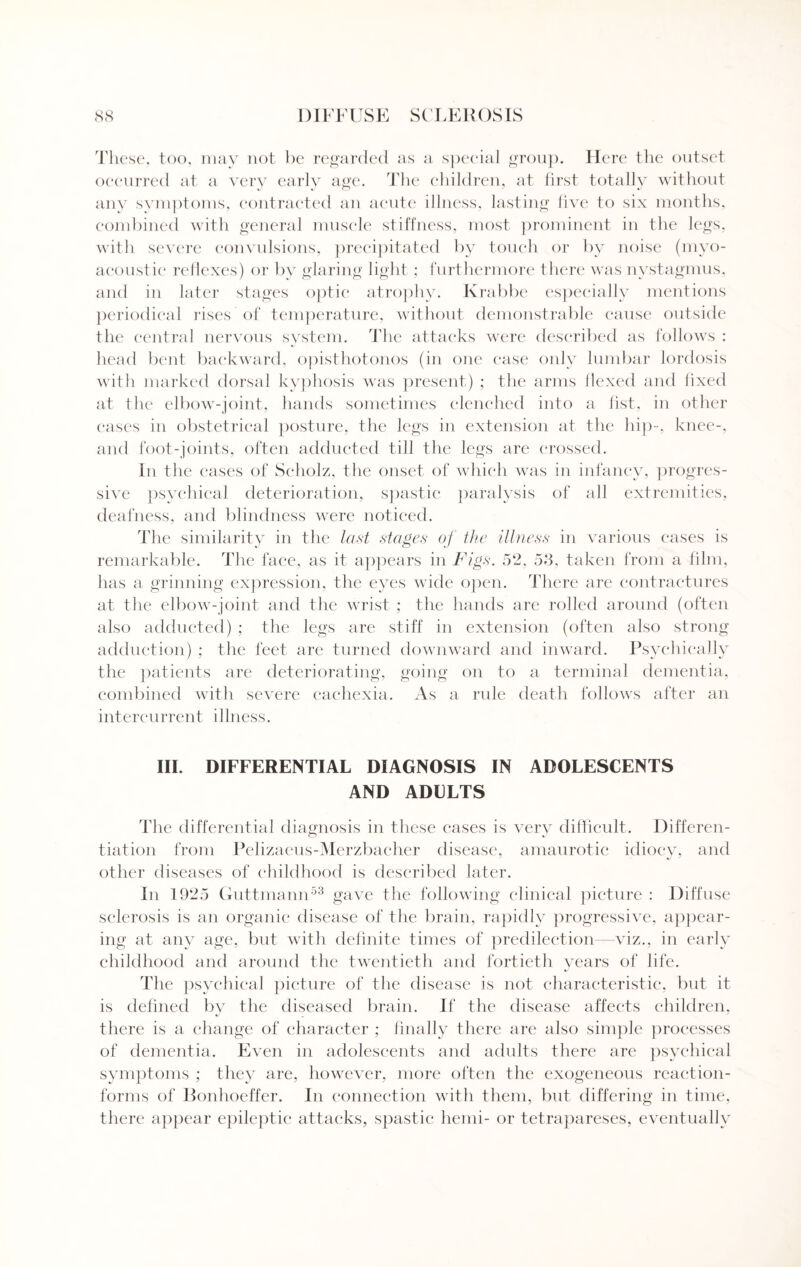 These, too, may not be regarded as a special group. Here the outset occurred at a very early age. The children, at first totally without any symptoms, contracted an acute illness, lasting five to six months, combined with general muscle stiffness, most prominent in the legs, with severe convulsions, precipitated by touch or by noise (myo- acoustie rellexes) or by glaring light ; furthermore there was nystagmus, and in later stages optic atrophy. Krabbe especially mentions periodical rises of temperature, without demonstrable cause outside the central nervous system. The attacks were described as follows : head bent backward, opisthotonos (in one ease only lumbar lordosis with marked dorsal kyphosis was present) ; the arms Hexed and fixed at the elbow-joint, hands sometimes clenched into a list, in other cases in obstetrical posture, the legs in extension at the hip-, knee-, and foot-joints, often adducted till the legs are crossed. In the cases of Scholz, the onset of which was in infancy, progres¬ sive psychical deterioration, spastic paralysis of all extremities, deafness, and blindness were noticed. The similarity in the last stages of the illness in various eases is remarkable. The face, as it appears in Figs. 52, 58, taken from a film, has a grinning expression, the eyes wide open. There are contractures at the elbow-joint and the wrist ; the hands are rolled around (often also adducted) ; the legs are stiff in extension (often also strong adduction) ; the feet are turned downward and inward. Psychically the patients are deteriorating, going on to a terminal dementia, combined with severe cachexia. As a rule death follows after an intercurrent illness. III. DIFFERENTIAL DIAGNOSIS IN ADOLESCENTS AND ADULTS The differential diagnosis in these cases is very difficult. Differen- tiation from Pelizaeus-Merzbacher disease, amaurotic idiocy, and other diseases of childhood is described later. In 1925 Guttmann53 gave the following clinical picture : Diffuse sclerosis is an organic disease of the brain, rapidly progressive, appear¬ ing at any age, but with definite times of predilection—viz., in early childhood and around the twentieth and fortieth years of life. The psychical picture of the disease is not characteristic, but it is defined by the diseased brain. If the disease affects children, there is a change of character ; finally there are also simple processes of dementia. Even in adolescents and adults there are psychical symptoms ; they are, however, more often the exogeneous reaction- forms of Ronhoeffer. In connection with them, but differing in time, there appear epileptic attacks, spastic hemi- or tetrapareses, eventually
