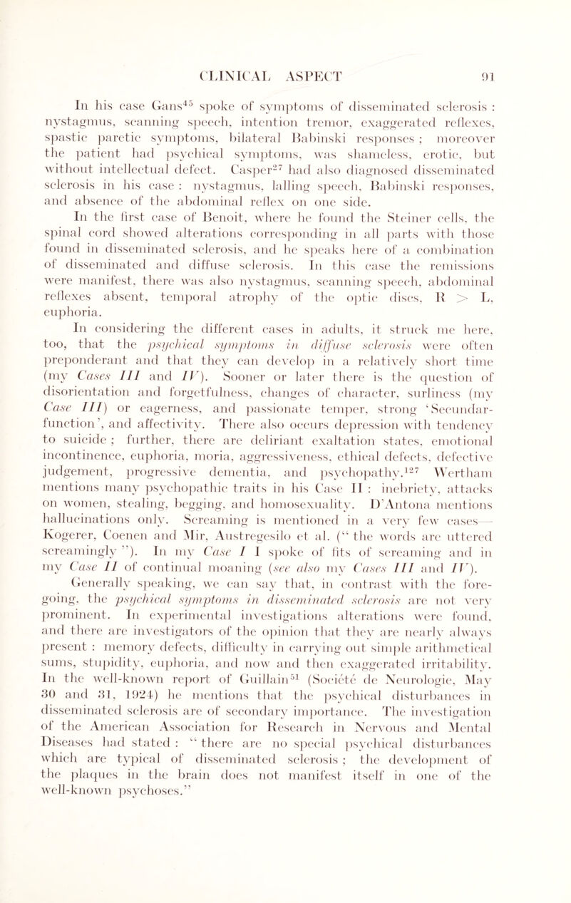 In his case Cans45 spoke of symptoms of disseminated sclerosis : nystagmus, scanning speech, intention tremor, exaggerated reflexes, spastic paretic symptoms, bilateral Babinski responses ; moreover the patient had psychical symptoms, was shameless, erotic, but without intellectual defect. Casper27 had also diagnosed disseminated sclerosis in his case : nystagmus, lading speech, Babinski responses, and absence of the abdominal reflex on one side. In the first case of Benoit, where he found the Steiner cells, the spinal cord showed alterations corresponding in all parts with those found in disseminated sclerosis, and he speaks here of a combination of disseminated and diffuse sclerosis. In this case the remissions were manifest, there was also nystagmus, scanning speech, abdominal reflexes absent, temporal atrophy of the optic discs, R > L, euphoria. In considering the different cases in adults, it struck me here, too, that the psychical symptoms in diffuse sclerosis were often preponderant and that they can develop in a relatively short time (my Cases III and IV). Sooner or later there is the question of disorientation and forgetfulness, changes of character, surliness (my Case III) or eagerness, and passionate temper, strong ‘Secundar- function’, and affectivity. There also occurs depression with tendency to suicide ; further, there are deliriant exaltation states, emotional incontinence, euphoria, moria, aggressiveness, ethical defects, defective judgement, progressive dementia, and psychopathy.127 Wertham mentions many psychopathic traits in his Case II : inebriety, attacks on women, stealing, begging, and homosexuality. D’Antona mentions hallucinations only. Screaming is mentioned in a very few cases Kogerer, Coenen and Mir, Austregesilo et ah (“ the words are uttered screamingly ). In my Case I I spoke of fits of screaming and in my Case II of continual moaning (see also my Cases III and IV). Generally speaking, we can say that, in contrast with the fore¬ going, the psychical symptoms in disseminated sclerosis are not very prominent. In experimental investigations alterations were found, and there are investigators of the opinion that they are nearly always present : memory defects, difficulty in carrying out simple arithmetical sums, stupidity, euphoria, and now and then exaggerated irritability. In the well-known report of Guillain51 (Societe de Neurologie, May 80 and 81, 1924) he mentions that the psychical disturbances in disseminated sclerosis are of secondary importance. The investigation ol the American Association for Research in Nervous and Mental Diseases had stated : “ there are no special psychical disturbances which are typical of disseminated sclerosis ; the development of the plaques in the brain does not manifest itself in one of the well-known psychoses.”