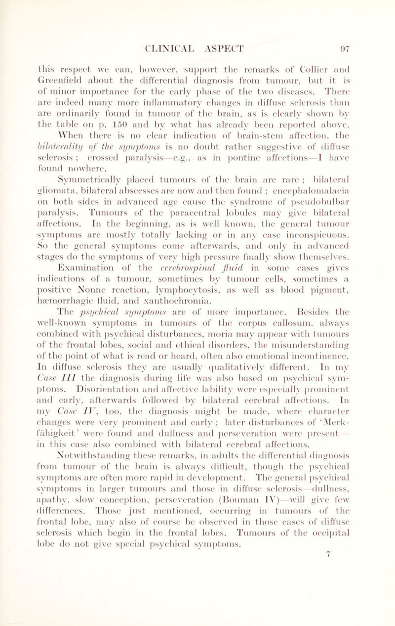 this respect we can, however, support the remarks of Collier and Greenfield about the differential diagnosis from tumour, but it is of minor importance for the early phase of the two diseases. There are indeed many more inflammatory changes in diffuse sclerosis than are ordinarily found in tumour of the brain, as is clearly shown by the table on p. 150 and by what has already been reported above. When there is no clear indication of brain-stem affection, the bilaterality of the symptoms is no doubt rather suggestive of diffuse sclerosis ; crossed paralysis—e.g., as in pontine affections— I have found nowhere. Symmetrically placed tumours of the brain are rare ; bilateral gliomata, bilateral abscesses are now and then found ; encephalomalacia on both sides in advanced age cause the syndrome of pseudobulbar paralysis. Tumours of the paracentral lobules may give bilateral affections. In the beginning, as is well known, the general tumour symptoms are mostly totally lacking or in any case inconspicuous. So the general symptoms come afterwards, and only in advanced stages do the symptoms of very high pressure finally show themselves. Examination of the cerebrospinal fluid in some eases gives indications of a tumour, sometimes by tumour cells, sometimes a positive Nonne reaction, lymphocytosis, as well as blood pigment, haemorrhagic fluid, and xanthochromia. The psychical symptoms are of more importance. Besides the well-known symptoms in tumours of the corpus callosum, always combined with psychical disturbances, moria may appear with tumours of the frontal lobes, social and ethical disorders, the misunderstanding of the point of what is read or heard, often also emotional incontinence. In diffuse sclerosis they are usually qualitatively different. In my Case III the diagnosis during life was also based on psychical sym¬ ptoms. Disorientation and affective lability were especially prominent and early, afterwards followed by bilateral cerebral affections. In my Case IV, too, the diagnosis might be made, where character changes were very prominent and early ; later disturbances of cMerk- fahigkeit’ were found and dullness and perseveration were present in this case also combined with bilateral cerebral affections. Notwithstanding these remarks, in adults the differential diagnosis from tumour of the brain is always difficult, though the psychical symptoms are often more rapid in development. The general psychical symptoms in larger tumours and those in diffuse sclerosis—dullness, apathy, slow conception, perseveration (Bouman IV)—will give few differences. Those just mentioned, occurring in tumours of the frontal lobe, may also of course be observed in those cases of diffuse sclerosis which begin in the frontal lobes. Tumours of the occipital lobe do not give special psychical symptoms.