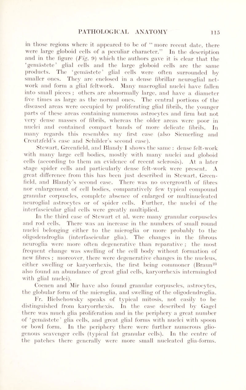 in those regions where it appeared to be of “ more recent date, there were large globoid cells of a peculiar character.” In the description and in the figure (Fig. 9) which the authors gave it is clear that the ‘gemastete’ glial cells and the large globoid cells are the same products. The ‘gemastete’ glial cells were often surrounded by smaller ones. They are enclosed in a dense fibrillar neuroglial net- work and form a glial felt work. Many macroglia! nuclei have fallen into small pieces ; others are abnormally large, and have a diameter five times as large as the normal ones. The central portions of the diseased areas were occupied by proliferating glial fibrils, the younger parts of these areas containing numerous astrocytes and firm but not very dense masses of fibrils, whereas the older areas were poor in nuclei and contained compact bands of more delicate fibrils. In many regards this resembles my first case (also Siemerling and Creutzfeld's case and Sehilder’s second case). Stewart, Greenfield, and Blandy I shows the same : dense felt-work with many large cell bodies, mostly with many nuclei and globoid cells (according to them an evidence of recent sclerosis). At a later stage spider cells and particularly dense felt-work were present . A great difference from this has been just described in Stewart, Green¬ field. and Blandy’s second ease. There was no overgrowth of fibres nor enlargement of cell bodies, comparatively few typical compound granular corpuscles, complete absence of enlarged or multinucleated neuroglial astrocytes or of spider cells. Further, the nuclei of the interfascicular glial cells were greatly multiplied. In the third ease of Stewart et al. were many granular corpuscles and rod cells. There was an increase in the numbers of small round nuclei belonging either to the microglia or more probably to the oligodendroglia (interfascicular glia). The changes in the fibrous neuroglia were more often degenerative than reparative ; the most frequent change was swelling of the cell body without formation of new fibres ; moreover, there were degenerative changes in the nucleus, either swelling or karyorrhexis, the first being commoner (Braun23 also found an abundance of great glial cells, karyorrhexis intermingled with glial nuclei). Coenen am 1 M ir have also found granular corpuscles, astrocytes, the globular form of the microglia, and swelling of the oligodendroglia. Fr. Bielschowsky speaks of typical mitosis, not easily to be distinguished from karyorrhexis. In the ease described by Gagel there was much glia proliferation and in the periphery a great number of ‘gemastete’ glia cells, and great glial forms with nuclei with spoon or bowl form. In the periphery there were further numerous glio- genous scavenger cells (typical fat granular cells). In the centre of the patches there generally were more small nucleated glia-forms.