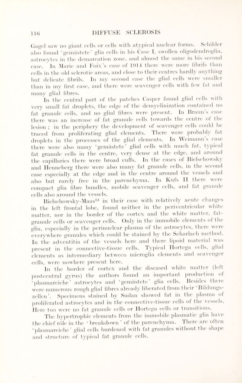 Gagel saw no giant cells or cells with atypical nuclear forms. Sehilder also found ‘gemastete’ glia cells in his Case I. swollen oligodendroglia, astrocytes in the demarcation zone, and almost the same in his second case. In Marie and Foix’s case of 1914 there were more fibrils than cells in the old sclerotic areas, and close to their centres hardly anything but delicate fibrils. In my second case the glial cells were smaller than in my first case, and there were scavenger cells with few fat and many glial fibres. In the central part of the patches Casper found glial cells with very small fat droplets, the edge of the demyelinization contained no fat granule cells, and no glial fibres were present. In Braun’s case there was an increase of fat granule cells towards the centre ol the lesion ; in the periphery the development of scavenger cells could be traced from proliferating glial elements. There were probably fat droplets in the processes of the glial elements. In Weimann s case there were also many ‘gemastete glial cells with much lat, txpical fat granule cells in the centre, very dense at the edge, and around the capillaries there were broad cid'fs. In the cases of Bielschowsky and Henneberg there were also many fat granule cells, in the second case especially at the edge and in the centre around the vessels and also but rarely free in the parenchyma. In Kufs II there were compact glia fibre bundles, mobile scavenger cells, and fat granule cells also around the vessels. Bielschowsky-Maas13 in their ease with relatively acute changes in the left frontal lobe, found neither in the periventricular white matter, nor in the border of the cortex and the white matter, fat- granule cells or scavenger cells. Oidy in the immobile elements of the glia, especially in the perinuclear plasma of the astrocytes, there were everywhere granules which could be stained by the Scharlach method. In the adventitia of the vessels here and there lipoid material was present in the connective-tissue cells. Typical Hortega cells, glial elements as intermediary between microglia elements and scavenger cells, were nowhere present here. In the border of cortex and the diseased white matter (left postcentral gyrus) the authors found an important production ol ‘plasmareiche’ astrocytes and ‘gemastete’ glia cells. Besides there were numerous rough glial fibres already liberated from then Bildungs- zellen’. Specimens stained by Sudan showed fat in the plasma ol proliferated astrocytes and in the connective-tissue cells of the vessels. Here too were no fat granule cells or Hortega cells or transitions. The hypertrophic elements from the immobile plasmatic glia ha's e the chief role in the ‘ breakdown ’ of the parenchyma. There are often ‘plasmareiche’ glial cells burdened with fat granules without the shape and structure of typical fat granule cells.