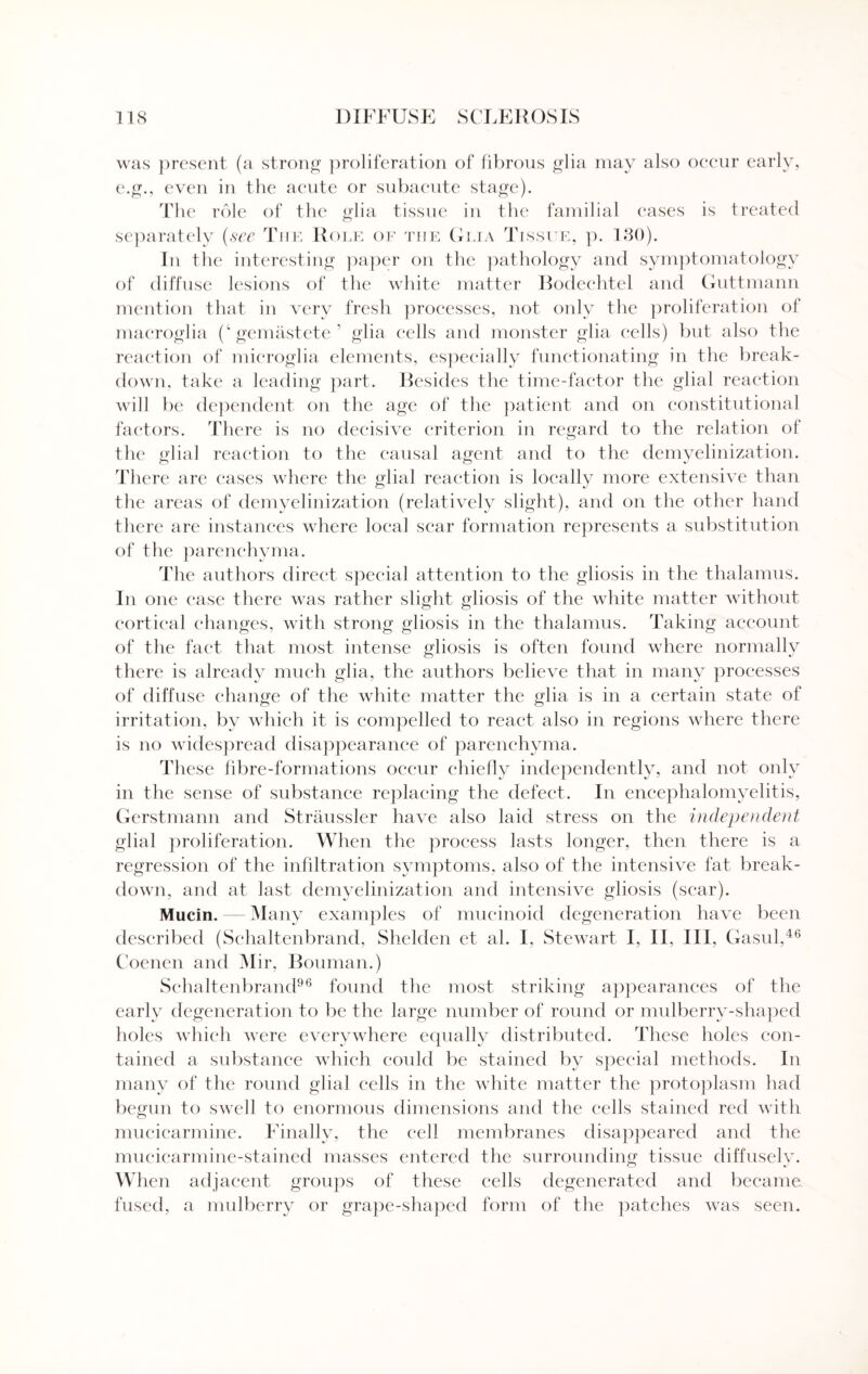 was present (a strong proliferation of fibrous glia may also oeeur early, e.g., even in the acute or subacute stage). The role of the glia tissue in the familial cases is treated separately (see The Role of the Glia Tissue, p. 130). In the interesting paper on the pathology and symptomatology of diffuse lesions of tlie white matter Bodechtel and Guttmann mention that in very fresh processes, not only the proliferation of macroglia (‘gemastete’ glia cells and monster glia cells) but also the reaction of microglia elements, especially functionating in the break¬ down, take a leading part. Besides the time-factor the glial reaction will be dependent on the age of the patient and on constitutional factors. There is no decisive criterion in regard to the relation of the glial reaction to the causal agent and to the demyelinization. There are cases where the glial reaction is locallv more extensive than the areas of demyelinization (relatively slight), and on the other hand there are instances where local scar formation represents a substitution of the parenchyma. The authors direct special attention to the gliosis in the thalamus. In one case there was rather slight gliosis of the white matter without cortical changes, with strong gliosis in the thalamus. Taking account of the fact that most intense gliosis is often found where normally there is already much glia, the authors believe that in many processes of diffuse change of the white matter the glia is in a certain state of irritation, by which it is compelled to react also in regions where there is no widespread disappearance of parenchyma. These fibre-formations occur chiefly independently, and not only in the sense of substance replacing the defect. In encephalomyelitis, Gerstmann and Straussler have also laid stress on the independent glial proliferation. When the process lasts longer, then there is a regression of the infiltration symptoms, also of the intensive fat break¬ down, and at last demyelinization and intensive gliosis (sear). Mucin. — Many examples of mucinoid degeneration have been described (Schaltenbrand, Shelden et al. I, Stewart I, II, III, Gasul,46 Coenen and Mir, Bouman.) Schaltenbrand96 found the most striking appearances of the early degeneration to be the large number of round or mulberry-shaped holes which were everywhere equally distributed. These holes con¬ tained a substance which could be stained by special methods. In many of the round glial cells in the white matter the protoplasm had begun to swell to enormous dimensions and the cells stained red with mucicarmine. Finally, the cell membranes disappeared and the mucicarmine-stained masses entered the surrounding tissue diffusely. When adjacent groups of these cells degenerated and became fused, a mulberry or grape-shaped form of the patches was seen.