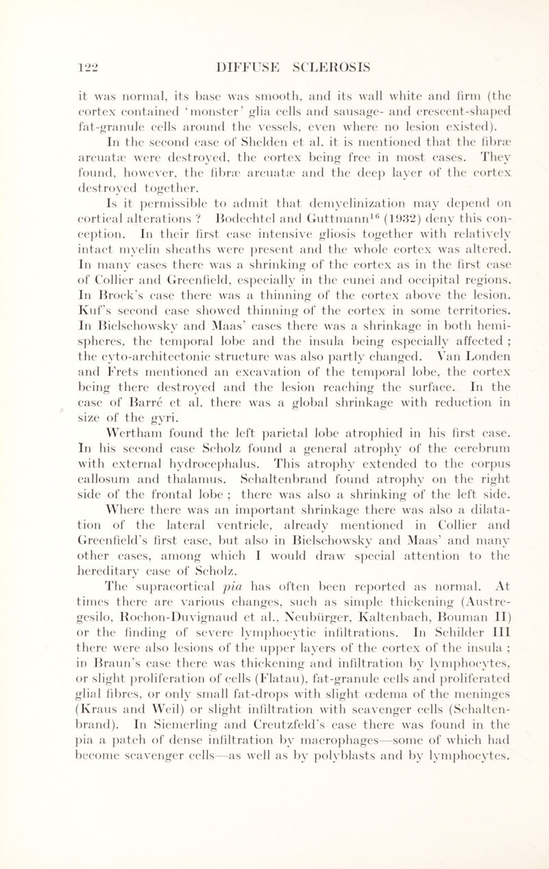 it was normal, its base was smooth, and its wall white and firm (the cortex contained ‘monster’ glia cells and sausage- and crescent-shaped fat-granule cells around the vessels, even where no lesion existed). In the second ease of Shelden et al. it is mentioned that the fibrae arcuatae were destroyed, the cortex being free in most cases. Tliev found, however, the fibrae arcuatae and the deep layer of the cortex destroyed together. Is it permissible to admit that demyelinization may depend on cortical alterations ? Bodechtel and Guttmann16 (1932) deny this con¬ ception. In their first case intensive gliosis together with relatively intact myelin sheaths were present and the whole cortex was altered. In many cases there was a shrinking of the cortex as in the first case of Collier and Greenfield, especially in the cunei and occipital regions. In Bi •oek’s ease there was a thinning of the cortex above the lesion. Kuf's second ease showed thinning of the cortex in some territories. In Bielschowsky and Maas’ cases there was a shrinkage in both hemi- spheres, the temporal lobe and the insula being especially affected ; the cyto-architectonic structure was also partly changed. Van Louden and Frets mentioned an excavation of the temporal lobe, the cortex being there destroyed and the lesion reaching the surface. In the case of Barre et al. there was a global shrinkage with reduction in size of the gvri. o J Wertham found the left parietal lobe atrophied in his first case. In his second case Scholz found a general atrophy of the cerebrum with external hydrocephalus. This atrophy extended to the corpus callosum and thalamus. Schaltenbrand found atrophy on the right side of the frontal lobe ; there was also a shrinking of the left side. Where there was an important shrinkage there was also a dilata¬ tion of the lateral ventricle, already mentioned in Collier and Greenfield's first case, but also in Bielschowsky and Maas’ and many other cases, among which I would draw special attention to the hereditary ease of Scholz. The supracortical pia has often been reported as normal. At times there are various changes, such as simple thickening (Austre- gesilo, Rochon-Duvignaud et al., Neubtirger, Kaltenbach, Bouman II) or the finding of severe lymphocytic infiltrations. In Schilder III there were also lesions of the upper layers of the cortex of the insula ; in Braun’s case there was thickening and infiltration by lymphocytes, or slight proliferation of cells (Flatau), fat-granule cells and proliferated glial fibres, or only small fat-drops with slight oedema of the meninges (Kraus and Weil) or slight infiltration with scavenger cells (Schalten¬ brand). In Siemerling and Creutzfeld’s case there was found in the pia a patch of dense infiltration by macrophages—some of which had become scavenger cells—as well as by polyblasts and by lymphocytes.