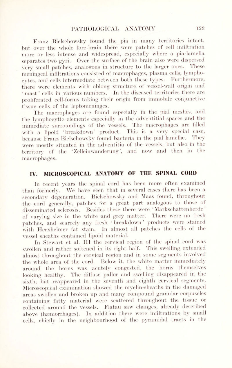 Franz Bielsehowsky found the pia in many territories intact, but over the whole fore-brain there were patches of cell infiltration more or less intense and widespread, especially where a pia-lamella separates two gyri. Over the surface of the brain also were dispersed very small patches, analogous in structure to the larger ones. These meningeal infiltrations consisted of macrophages, plasma cells, lympho¬ cytes, and cells intermediate between both these types. Furthermore, there were elements with oblong structure of vessel-wall origin and ‘ mast ’ cells in various numbers. In the diseased territories there are proliferated cell-forms taking their origin from immobile conjunctive tissue cells of the leptomeninges. The macrophages are found especially in the pial meshes, and the lymphocytic elements especially in the adventitial spaces and the immediate surroundings of the vessels. The macrophages are filled with a lipoid ‘breakdown’ product. This is a very special ease, because Franz Bielsehowsky found bacteria in the pial lamellae. I hey were mostly situated in the adventitia ol the vessels, but also in the territory of the ‘ Zelleinwanderung ’, and now and then in the macrophages. IV. MICROSCOPICAL ANATOMY OF THE SPINAL CORD In recent years the spinal cord has been more often examined than formerly. We have seen that in several eases there has been a secondary degeneration. Bielsehowsky and Maas found, throughout the cord generally, patches for a great, part analogous to those of disseminated sclerosis. Besides these there were  Markschattenherde of varviner size in the white and grev matter. There were no fresh patches, and scarcely any fresh k breakdown 1 products were stained with Herxheimer fat stain. In almost all patches the cells of the vessel sheaths contained lipoid material. In Stewart et al. Ill the cervical region ol the spinal cord was swollen and rather softened in its right half. This swelling extended almost throughout the cervical region and in some segments involved the whole area of the cord. Below it, the white matter immediately around the horns was acutely congested, the horns themselves looking healthy. The diffuse pallor and swelling disappeared in the sixth, but reappeared in the seventh and eighth cervical segments. Microscopical examination showed the myelin-sheaths in the damaged areas swollen and broken up and many compound granular corpuscles containing fatty material were scattered throughout the tissue or collected around the vessels. Flatau saw changes, already described above (haemorrhages). In addition there were infiltrations by small cells, chiefly in the neighbourhood of the pyramidal tracts in the