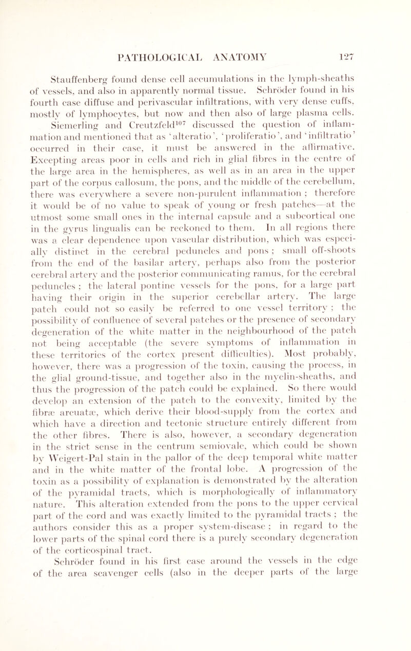 Stauffenberg found dense cell accumulations in the lymph-sheaths of vessels, and also in apparently normal tissue. Schroder found in his fourth case diffuse and perivascular infiltrations, with very dense cuffs, mostly of lymphocytes, but now and then also of large plasma cells. Siemerling and Creutzfeld107 discussed the question of inflam¬ mation and mentioned that as ‘alteratio . ' proliferate’, and infiltratio’ occurred in their case, it must be answered in the affirmative. Excepting areas poor in cells and rich in glial fibres in the centre ot the large area in the hemispheres, as well as in an area in the upper part of the corpus callosum, the pons, and the middle of the cerebellum, there was everywhere a severe non-purulent inflammation ; therefore it would be of no value to speak of young or fresh patches—at the utmost some small ones in the internal capsule and a subcortical one in the gyrus lingualis can be reckoned to them. In all regions there was a clear dependence upon vascular distribution, which was especi¬ ally distinct in the cerebral peduncles and pons ; small off-shoots from the end of the basilar artery, perhaps also from the posterior cerebral artery and the posterior communicating ramus, for the cerebral peduncles ; the lateral pontine vessels for the pons, for a large part having their origin in the superior cerebellar artery. The large patch could not so easily be referred to one vessel territory ; the possibility of confluence of several patches or the presence of secondary degeneration of the white matter in the neighbourhood of the patch not being acceptable (the severe symptoms of inflammation in these territories of the cortex present difficulties). Most probably, however, there was a progression of the toxin, causing the process, in the glial ground-tissue, and together also in the myelin-sheaths, and thus the progression of the patch could be explained. So there would develop an extension of the patch to the convexity, limited by the fibne areuatse, which derive their blood-supply from the cortex and which have a direction and tectonic structure entirely different from the other fibres. There is also, however, a secondary degeneration in the strict sense in the centrum semiovale, which could be shown by Weigert-Pal stain in the pallor of the deep temporal white matter and in the white matter of the frontal lobe. A progression of the toxin as a possibility of explanation is demonstrated by the alteration of the pyramidal tracts, which is morphologically of inllammatory nature. This alteration extended from the pons to the upper cervical part of the cord and was exactly limited to the pyramidal tracts ; the authors consider this as a proper system-disease ; in regard to the lower parts of the spinal cord there is a purely secondary degeneration of the corticospinal tract. Schroder found in his first ease around the vessels in the edge of the area scavenger cells (also in the deeper parts of the large