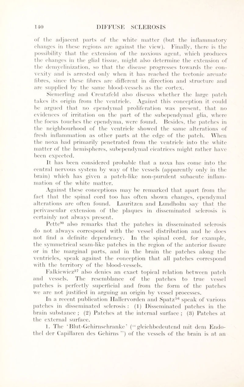 of tlie adjacent parts of the white matter (but the inflammatory changes in these regions are against the view). Finally, there is the possibility that the extension of the noxious agent, which produces the changes in the glial tissue, might also determine the extension of the demyelinization, so that the disease progresses towards the con¬ vexity and is arrested only when it has reached the tectonic arcuate fibres, since these fibres are different in direction and structure and are supplied by the same blood-vessels as the cortex. Siemerling and Creutzfeld also discuss whether the large patch takes its origin from the ventricle. Against this conception it could be argued that no ependymal proliferation was present, that no evidences of irritation on the part of the subependymal glia, where the focus touches the ependyma, were found. Besides, the patches in the neighbourhood of the ventricle showed the same alterations of fresh inflammation as other parts at the edge of the patch. When the noxa had primarily penetrated from the ventricle into the white matter of the hemispheres, subependymal cicatrices might rather have been expected. It has been considered probable that a noxa has come into the central nervous system by way of the vessels (apparently only in the brain) which has given a patch-like non-purulent subacute inflam¬ mation of the white matter. Against these conceptions may be remarked that apart from the fact that the spinal cord too has often shown changes, ependymal alterations are often found. Lauritzen and Lundholm say that the perivascular extension of the plaques in disseminated sclerosis is certainly not always present. Pette90 also remarks that the patches in disseminated sclerosis do not always correspond with the vessel distribution and he does not find a definite dependency. In the spinal cord, for example, the symmetrical seam-like patches in the region of the anterior fissure or in the marginal parts, and in the brain the patches along the ventricles, speak against the conception that all patches correspond with the territory of the blood-vessels. Falkiewicz37 also denies an exact topical relation between patch and vessels. The resemblance of the patches to true vessel patches is perfectly superficial and from the form of the patches we are not justified in arguing an origin by vessel processes. In a recent publication Hallervorden and Spatz56 speak of various patches in disseminated sclerosis : (1) Disseminated patches in the brain substance ; (2) Patches at the internal surface ; (3) Patches at the external surface. 1. The ‘ Blut-Gehirnschranke ’ (“ gleichbedeutend mit dem Endo- thel der Capillaren des Gehirns ”) of the vessels of the brain is at an