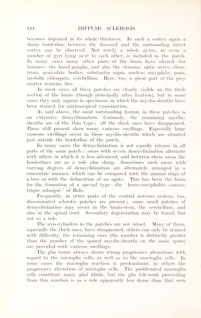 becomes impaired in its whole thickness. In such a cortex again a sharp borderline between the diseased and the surrounding intact cortex can be observed. Not rarely a whole gyrus, or even a number of gyri lying next to each other, is included in the patch. In many cases many other parts of the brain have altered—for instance, the basal ganglia, and also the chiasma, optic nerve, claus- trum, geniculate bodies, substantia nigra, nucleus amygdahe, pons, medulla oblongata, cerebellum. Here, too, a great part of the grey matter remains free. In most cases all these patches are clearly visible on the fresh section of the brain (though principally after fixation), but in some eases they only appear in specimens in which the myelin-sheaths have been stained for microscopical examination. As said above, the most outstanding feature in these patches is an extensive demvelinization. Curiously, the remaining myelin- sheaths are of the thin type ; all the thick ones have disappeared. Those still present show many varicose swellings. Especially large varicose swellings occur in those myelin-sheaths which are situated just outside the borderline of the patch. In many cases the demvelinization is not equally intense in all parts of the same patch ; areas with severe demyelinization alternate with others in which it is less advanced, and between these areas the borderlines are as a rule also sharp. Sometimes such areas with varying degrees of demvelinization are alternately arranged in a concentric manner, which can be compared with the annual rings of a tree or with the delineation of an agate. This has been the basis for the formation of a special type—the ‘ leuco-encephalite concen- trique subaigue ’ of Bald. Frequently, in other parts of the central nervous system, too, disseminated sclerotic patches are present ; some small patches of demyelinization may occur in the brain-stem, the cerebellum, and also in the spinal cord. Secondary degeneration may be found, but not as a rule. The axis-cylinders in the patches are not intact. Many of them, especially the thick ones, have disappeared, others can only be stained with difficulty, the remaining ones (the number is distinctly greater than the number of the spared myelin-sheaths on the same spots) are provided with varicose swellings. The glia tissue always shows strong progressive alterations with regard to the microglia cells, as well as to the macroglia cells. In some cases the macroglia reaction is predominant, in others the progressive alteration of microglia cells. The proliferated macroglia cells constitute many glial fibrils, but the glia felt-work proceeding from this reaction is as a rule apparently less dense than that seen