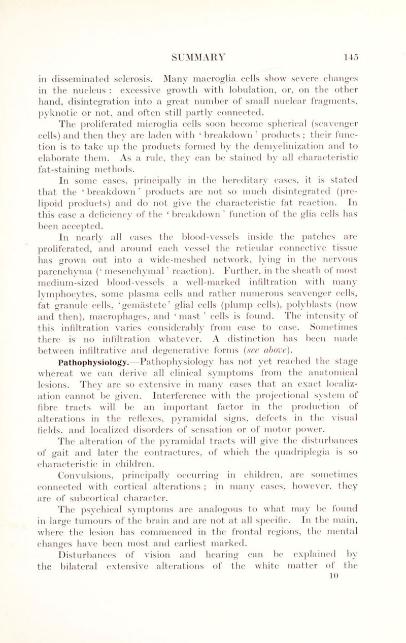 in disseminated sclerosis. Many macroglia cells show severe changes in the nucleus : excessive growth with lobulation, or, on the other hand, disintegration into a great number of small nuclear fragments, pyknotic or not, and often still partly connected. The proliferated microglia cells soon become spherical (scavenger cells) and then they are laden with 4 breakdown ' products ; their func¬ tion is to take up the products formed by the demyelinization and to elaborate them. As a rule, they can be stained by all characteristic fat-staining methods. In some cases, principally in the hereditary cases, it is stated that the 4 breakdown ' products are not so much disintegrated (pre¬ lipoid products) and do not give the characteristic fat reaction. In this case a deficiency of the 4 breakdown ' function of the glia cells has been accepted. In nearly all eases the blood-vessels inside the patches are proliferated, and around each vessel the reticular connective tissue has grown out into a wide-meshed network, lying in the nervous parenchyma (4 mesenchymal' reaction). Further, in the sheath of most medium-sized blood-vessels a well-marked infiltration with many lymphocytes, some plasma cells and rather numerous scavenger cells, fat granule cells, ‘gemastete’ glial cells (plump cells), polyblasts (now and then), macrophages, and 4 mast ' cells is found. The intensity of this infiltration varies considerably from case to case. Sometimes there is no infiltration whatever. A distinction has been made between infiltrative and degenerative forms (see above). Pathophysiology.—Pathophysiology has not yet reached the stage whereat we can derive all clinical symptoms from the anatomical lesions. They are so extensive in many eases that an exact localiz¬ ation cannot be given. Interference with the projectional system of fibre tracts will be an important factor in the production of alterations in the reflexes, pyramidal signs, defects in the visual fields, and localized disorders of sensation or of motor power. The alteration of the pyramidal tracts will give the disturbances of gait and later the contractures, of which the quadriplegia is so characteristic in children. Convulsions, principally occurring in children, are sometimes connected with cortical alterations ; in many eases, however, they are of subcortical character. The psychical symptoms are analogous to what may be found in large tumours of the brain and are not at all specific. In the main, where the lesion has commenced in the frontal regions, the mental changes have been most and earliest marked. o Disturbances of vision and hearing can be explained by the bilateral extensive alterations of the white matter of the 10