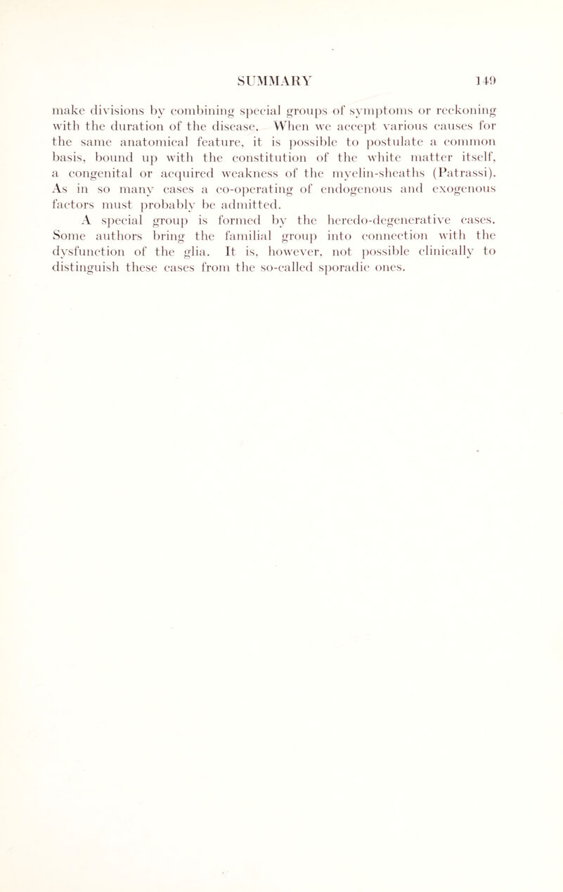 make divisions by combining special groups of symptoms or reckoning with the duration of the disease. When we accept various causes for the same anatomical feature, it is possible to postulate a common basis, bound up with the constitution of the white matter itself, a congenital or acquired weakness of the myelin-sheaths (Patrassi). As in so many cases a co-operating of endogenous and exogenous factors must probably be admitted. A special group is formed by the heredo-degenerative cases. Some authors bring the familial group into connection with the dysfunction of the glia. It is, however, not possible clinically to distinguish these cases from the so-called sporadic ones.