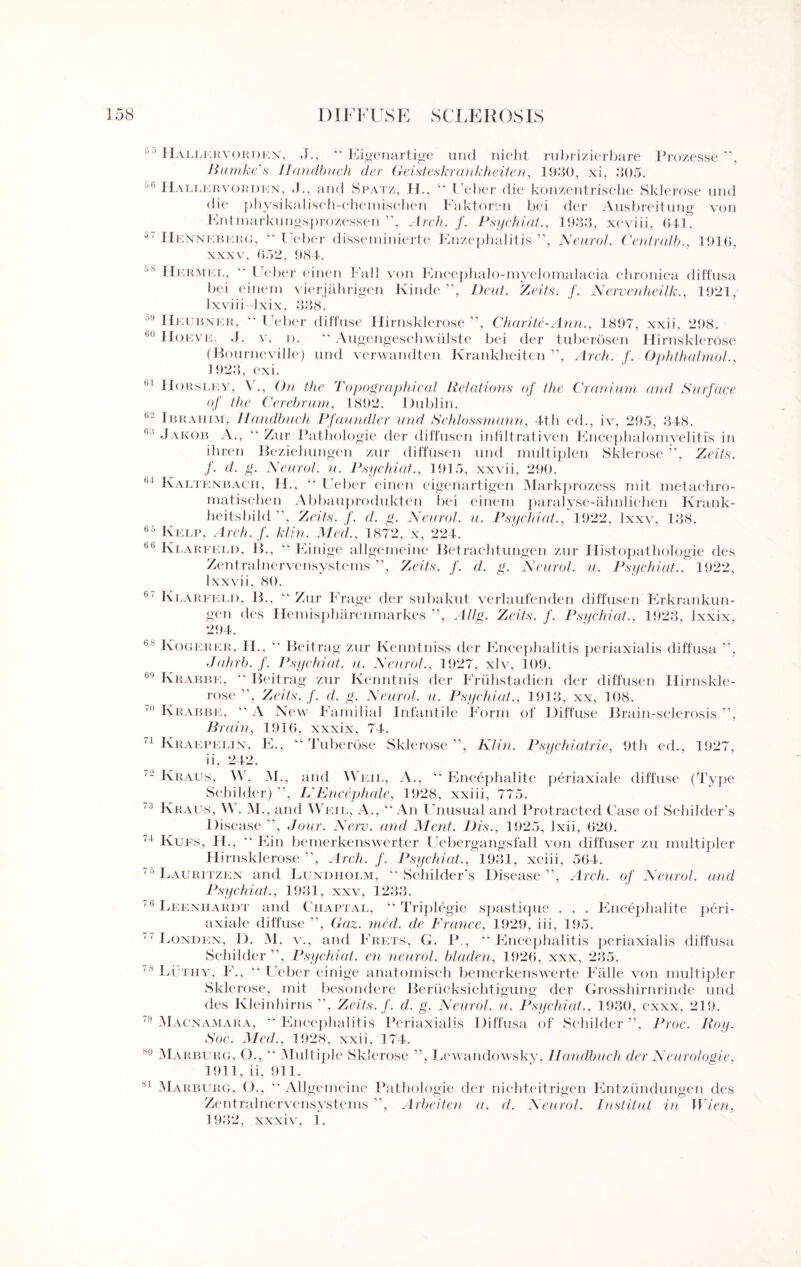 uo Hallervorden, J., “ Eigenartige und nicht rubrizierbare Prozesse ”, Bumke's Ilandbuch der Geisteskrankheiten, 1930, xi, 305. 06 Hallkrvorden, J., and Spatz, H., “ Ueber die konzentrische Sklerose und die physikalisch-chemischen Faktoren bei der Ausbreitung von Entmarkungsprozessen ”, Arch. f. Psychiat., 1933, xcviii, 641. Henneberg, “Ueber disseminierte Enzephalitis ”, Neurol. Centrulb., 1916, xxxv. 652, 984. 08 Hermel, “ Ueber einen Fall von Encephalo-myelomalacia chronica diffusa bei einem vierjahrigen Kinde ”, Deut. Zeits. f. Nervenheilk., 1921, Ixviii Ixix, 338. ,l' Heubner, “ Ueber diffuse Hirnsklerose ”, Charite-Ann., 1897, xxii, 298. 60 Hoeve. J. v. D. “ Augengeschwiilste bei der tuberosen Hirnsklerose (Bourneville) und verwandten Krankheiten ”, Arch. f. Ophthalmol., 1923, cxi. <|L Horsley, V., On the Topographical Relations of the Cranium and Surface of the Cerebrum, 1892. Dublin. bJ Ibrahim, Ilandbuch Pfaundler unci Schlossmann, 4th ed., iv, 295, 348. (>i Jakob A., “ Zur Pathologie der diffusen infiltrativen Encephalomyelitis in ihren Beziehungen zur diffusen und multiplen Sklerose ”, Zeits. f. cl. g. Neurol, u. Psychiat., 1915, xxvii, 290. 64 Kaltenbach, H., “ Ueber einen eigenartigen Markprozess mit metachro- matischen Abbauprodukten bei einem paralyse-ahnlichen Krank- heitsbild , Zeits. f. d. g. Neurol, u. Psychiat., 1922, Ixxv, 138. 65 Kelp, Arch. f. klin. Med., 1872, x, 224. 66 Klarfeld, B., “ Einige allgemeine Betrachtungen zur Histopathologie des Zentralnervensystems ”, Zeits. f. d. g. Neurol, u. Psychiat.. 1922, lxxvii, 80. 67 Ki jArfeld, B., “ Zur Frage der subakut verlaufenden diffusen Erkrankun- gen des Hemispharenmarkes ”, Allg. Zeits. f. Psychiat., 1923, lxxix, 294. 68 Kogerer, H., “ Beitrag zur Kenntniss der Encephalitis periaxialis diffusa ”, Jahrb. f. Psychiat. u. Neurol., 1927, xlv, 109. 64 Krabbe, “ Beitrag zur Kenntnis der Friihstadien der diffusen Hirnskle¬ rose , Zeits. f. cl. g. Neurol, u. Psychiat., 1913, xx, 108. 11 Krabbe, “ A New Familial Infantile Form of Diffuse Brain-sclerosis ”, Brain, 1916, xxxix, 74. 71 Kraepei.in, E., “Tuberose Sklerose”, Klin. Psychiatric, 9th ed., 1927, ii, 242. 2 Kraus. W. M., and Weil, A., “ Encephalite periaxiale diffuse (Type Scbilder) ”, KEncephale, 1928, xxiii, 775. ‘! Kraus, W. M., and Weil, A., “An Unusual and Protracted Case of Schilders Disease ”, Jour. New. and Ment. Dis., 1925, lxii, 620. <J Kufs, H., “ Ein bemerkenswerter Uebergangsfall von diffuser zu multipier Hirnsklerose”, Arch. f. Psychiat., 1931, xciii, 564. 75 Lauritzen and Lundiiolm, “ Schilder’s Disease”, Arch, of Neurol, and Psychiat., 1931, xxv, 1233. 16 Leeniiardt and Chaptal, “ Triplegie spastique . . . Encephalite peri¬ axiale diffuse ”, Gaz. med. de France, 1929, iii, 195. 71 Londen, I). M. v., and Frets, G. P., “Encephalitis periaxialis diffusa Scbilder”, Psychiat. en neural, bladen, 1926, xxx, 235. 18 Luthy, F., “Ueber einige anatomisch bemerkenswerte Falle von multipler Sklerose, mit besondere Beriicksichtigung der Grosshirnrinde und des Kleinhirns ”, Zeits. f. d. g. Neurol, u. Psychiat., 1930, c-xxx, 219. 74 Macnamara, “ Encephalitis Periaxialis Diffusa of Schilder ”, Proc. Roy. Soc. Med., 1928, xxii, 174. h0 Marburg, O., “ Multiple Sklerose ”, Lew andowskv, Ilandbuch der Neurologie, 1911, ii, 911. -1 Marburg, O., “ Allgemeine Pathologie der nichteitrigen Entziindungen des Zentralnervensystems ”, Arbeiten a. cl. Neurol. Institut in Wien, 1932, xxxiv, 1.