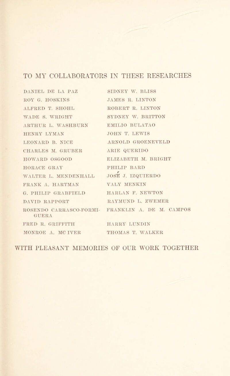 TO MY COLLABORATORS IN THESE RESEARCHES DANIEL DE LA PAZ ROY G. HOSKINS ALFRED T. SHOHL WADE S. WRIGHT ARTHUR L. WASHBURN HENRY LYMAN LEONARD B. NICE CHARLES M. GRUBER HOWARD OSGOOD HORACE GRAY WALTER L. MENDENHALL FRANK A. HARTMAN G. PHILIP GRABFIELD DAVID RAPPORT ROSENDO CARRASCO-FORMI- GUERA FRED R. GRIFFITH MONROE A. MC IVER SIDNEY W. BLISS JAMES R, LINTON ROBERT R. LINTON SYDNEY W. BRITTON EMILIO BULATAO JOHN T. LEWIS ARNOLD GROENEVELD ARIE QUERIDO ELIZABETH M. BRIGHT PHILIP BARD JOSH J. IZQUIERDO VALY MENKIN HARLAN F. NEWTON RAYMUND L. ZWEMER FRANKLIN A. DE M. CAMPOS HARRY LUNDIN THOMAS T. WALKER WITH PLEASANT MEMORIES OF OUR WORK TOGETHER