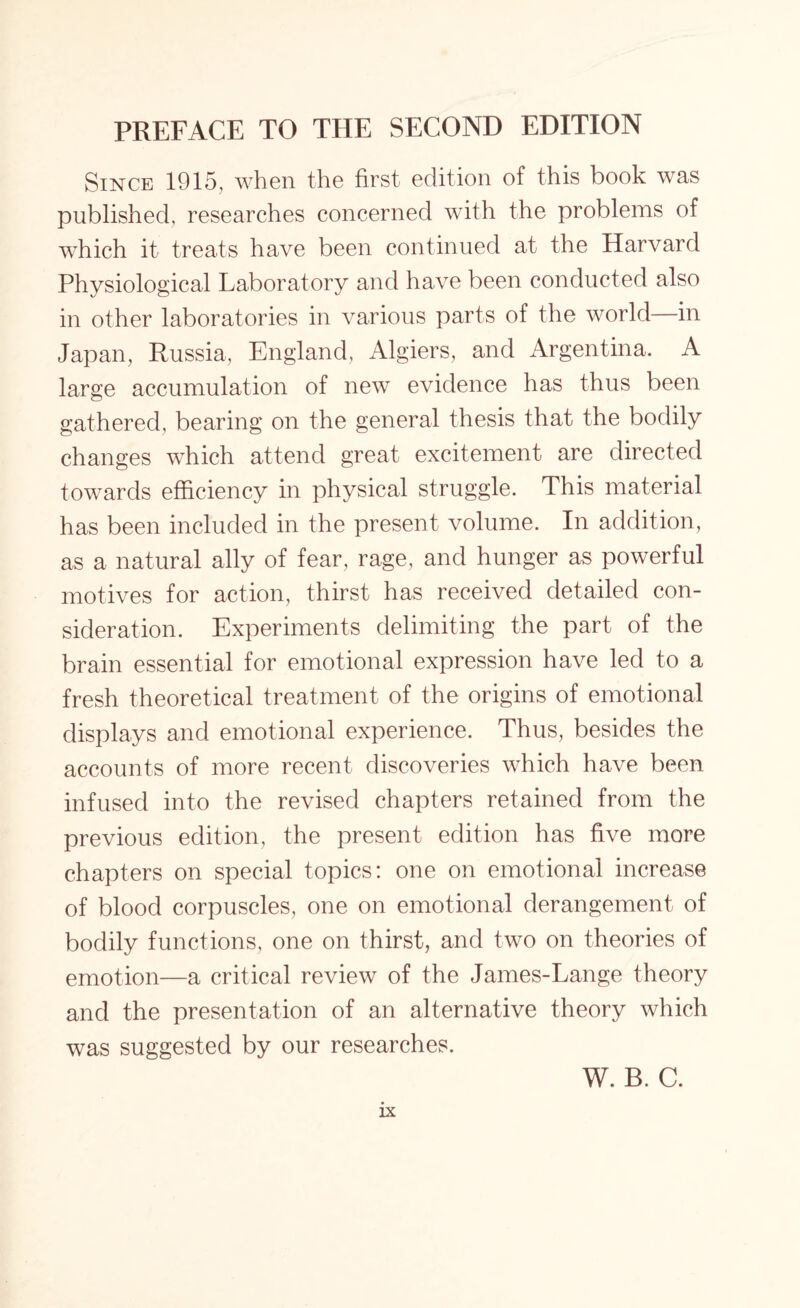 Since 1915, when the first edition of this book was published, researches concerned with the problems of which it treats have been continued at the Harvard Physiological Laboratory and have been conducted also in other laboratories in various parts of the world in Japan, Russia, England, Algiers, and Argentina. A large accumulation of new evidence has thus been gathered, bearing on the general thesis that the bodily changes which attend great excitement are directed towards efficiency in physical struggle. This material has been included in the present volume. In addition, as a natural ally of fear, rage, and hunger as powerful motives for action, thirst has received detailed con¬ sideration. Experiments delimiting the part of the brain essential for emotional expression have led to a fresh theoretical treatment of the origins of emotional displays and emotional experience. Thus, besides the accounts of more recent discoveries which have been infused into the revised chapters retained from the previous edition, the present edition has five more chapters on special topics: one on emotional increase of blood corpuscles, one on emotional derangement of bodily functions, one on thirst, and two on theories of emotion—a critical review of the James-Lange theory and the presentation of an alternative theory which was suggested by our researches. W. B. C.