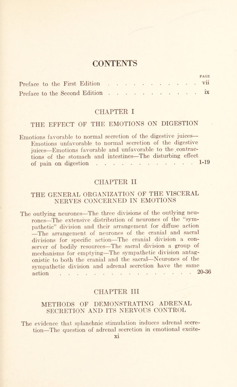 PAGE Preface to the First Edition.vii Preface to the Second Edition.ix CHAPTER I THE EFFECT OF THE EMOTIONS ON DIGESTION Emotions favorable to normal secretion of the digestive juices— Emotions unfavorable to normal secretion of the digestive juices—Emotions favorable and unfavorable to the.contrac¬ tions of the stomach and intestines—The disturbing effect of pain on digestion. CHAPTER II THE GENERAL ORGANIZATION OF THE VISCERAL NERVES CONCERNED IN EMOTIONS The outlying neurones—The three divisions of the outlying neu¬ rones—The extensive distribution of neurones of the “sym¬ pathetic” division and their arrangement for diffuse action —The arrangement of neurones of the cranial and sacral divisions for specific action—The cranial division a con- server of bodily resources—The sacral division a group of mechanisms for emptying—The sympathetic division antag¬ onistic to both the cranial and the sacral—Neurones of the sympathetic division and adrenal secretion have the same action.2 CHAPTER III METHODS OF DEMONSTRATING ADRENAL SECRETION AND ITS NERVOUS CONTROL The evidence that splanchnic stimulation induces adrenal secre¬ tion—The question of adrenal secretion in emotional excite-