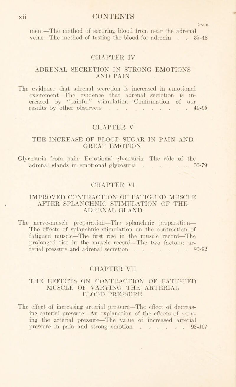 PAGE ment—The method of securing blood from near the adrenal veins—The method of testing the blood for adrenin . . 37-48 CHAPTER IV ADRENAL SECRETION IN STRONG EMOTIONS AND PAIN The evidence that adrenal secretion is increased in emotional excitement—The evidence that adrenal secretion is in¬ creased by “painful” stimulation—Confirmation of our results by other observers.49-65 CHAPTER V THE INCREASE OF BLOOD SUGAR IN PAIN AND GREAT EMOTION Glycosuria from pain—Emotional glycosuria—The role of the adrenal glands in emotional glycosuria.66-79 CHAPTER VI IMPROVED CONTRACTION OF FATIGUED MUSCLE AFTER SPLANCHNIC STIMULATION OF THE ADRENAL GLAND The nerve-muscle preparation—The splanchnic preparation— The effects of splanchnic stimulation on the contraction of fatigued muscle—The first rise in the muscle record—The prolonged rise in the muscle record—The two factors: ar¬ terial pressure and adrenal secretion.80-92 CHAPTER VII THE EFFECTS ON CONTRACTION OF FATIGUED MUSCLE OF VARYING THE ARTERIAL BLOOD PRESSURE The effect of increasing arterial pressure—The effect of decreas¬ ing arterial pressure—An explanation of the effects of vary¬ ing the arterial pressure—The value of increased arterial pressure in pain and strong emotion.93-107