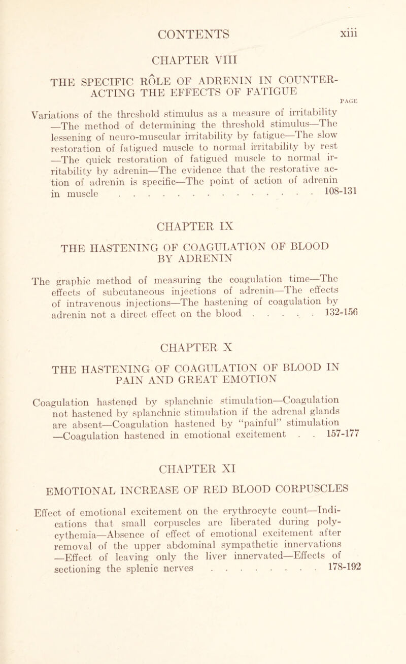 CHAPTER VIII THE SPECIFIC ROLE OF ADRENIN IN COUNTER¬ ACTING THE EFFECTS OF FATIGUE PAGE Variations of the threshold stimulus as a measure of irritability —The method of determining the threshold stimulus—The lessening of neuro-muscular irritability by fatigue—1 he slow restoration of fatigued muscle to normal irritability by rest —The quick restoration of fatigued muscle to normal ir¬ ritability by adrenin—The evidence that the restorative ac¬ tion of adrenin is specific—The point of action of adrenin in muscle .108-131 CHAPTER IX THE HASTENING OF COAGULATION OF BLOOD BY ADRENIN The graphic method of measuring the coagulation time—The effects of subcutaneous injections of adrenin—The effects of intravenous injections—The hastening of coagulation by adrenin not a direct effect on the blood ..... 132 CHAPTER X THE HASTENING OF COAGULATION OF BLOOD IN PAIN AND GREAT EMOTION Coagulation hastened by splanchnic stimulation—Coagulation not hastened by splanchnic stimulation if the adrenal glands are absent—Coagulation hastened by “pamfid stimulation —Coagulation hastened in emotional excitement . . 157 CHAPTER XI EMOTIONAL INCREASE OF RED BLOOD CORPUSCLES Effect of emotional excitement on the erythrocyte count—Indi¬ cations that small corpuscles are liberated during poly¬ cythemia—Absence of effect of emotional excitement after removal of the upper abdominal sympathetic innervations —Effect of leaving only the liver innervated—Effects of sectioning the splenic nerves.178-1