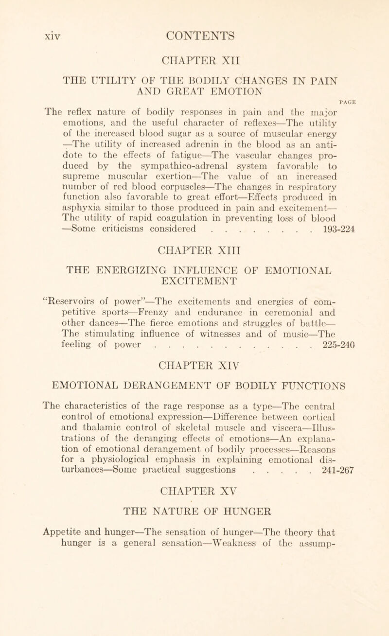 CHAPTER XII THE UTILITY OF THE BODILY CHANGES IN PAIN AND GREAT EMOTION PAGE The reflex nature of bodily responses in pain and the major emotions, and the useful character of reflexes—The utility of the increased blood sugar as a source of muscular energy —The utility of increased adrenin in the blood as an anti¬ dote to the effects of fatigue—The vascular changes pro¬ duced by the sympathico-adrenal system favorable to supreme muscular exertion—The value of an increased number of red blood corpuscles—The changes in respiratory function also favorable to great effort—Effects produced in asphyxia similar to those produced in pain and excitement— The utility of rapid coagulation in preventing loss of blood —Some criticisms considered. 193-224 CHAPTER XIII THE ENERGIZING INFLUENCE OF EMOTIONAL EXCITEMENT “Reservoirs of power”—The excitements and energies of com¬ petitive sports—Frenzy and endurance in ceremonial and other dances—The fierce emotions and struggles of battle— The stimulating influence of witnesses and of music—The feeling of power. 225-240 CHAPTER XIV EMOTIONAL DERANGEMENT OF BODILY FUNCTIONS The characteristics of the rage response as a type—The central control of emotional expression—Difference between cortical and thalamic control of skeletal muscle and viscera—Illus¬ trations of the deranging effects of emotions—An explana¬ tion of emotional derangement of bodily processes—Reasons for a physiological emphasis in explaining emotional dis¬ turbances—Some practical suggestions. 241-267 CHAPTER XV THE NATURE OF HUNGER Appetite and hunger—The sensation of hunger—The theory that hunger is a general sensation—Weakness of the assump-