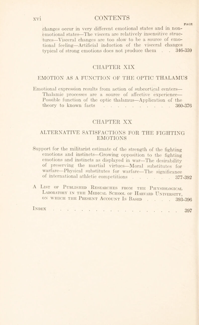 PAGE changes occur in very different emotional states and in non- emotional states—The viscera are relatively insensitive struc¬ tures—Visceral changes are too slow to be a source of emo¬ tional feeling—Artificial induction of the visceral changes typical of strong emotions does not produce them . . 346-359 CHAPTER XIX EMOTION AS A FUNCTION OF THE OPTIC THALAMUS Emotional expression results from action of subcortical centers— Thalamic processes are a source of affective experience— Possible function of the optic thalamus—Application of the theory to known facts. 360-376 CHAPTER XX ALTERNATIVE SATISFACTIONS FOR THE FIGHTING EMOTIONS Support for the militarist estimate of the strength of the fighting emotions and instincts—Growing opposition to the fighting emotions and instincts as displayed in war—The desirability of preserving the martial virtues—Moral substitutes for warfare Physical substitutes for warfare—The significance of international athletic competitions. 377-392 A List of Published Researches from the Physiological Laboratory in the MTdical School of Harvard University, ON WHICH THE PRESENT ACCOUNT Is BASED .... 393-396 Index 397