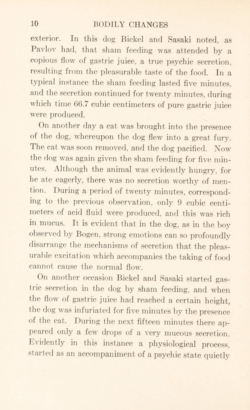 exterior. In this dog Bickel and Sasaki noted, as Pavlov had, that sham feeding was attended by a copious flow of gastric juice, a true psychic secretion, resulting from the pleasurable taste of the food. In a typical instance the sham feeding lasted five minutes, and the secretion continued for twenty minutes, during which time 66.7 cubic centimeters of pure gastric juice were produced. On another day a cat was brought into the presence of the dog, whereupon the dog flew into a great fury. The cat was soon removed, and the dog pacified. Now the dog was again given the sham feeding for five min¬ utes. Although the animal was evidently hungry, for he ate eagerly, there was no secretion worthy of men¬ tion. During a period of twenty minutes, correspond¬ ing to the previous observation, only 9 cubic centi¬ meters of acid fluid were produced, and this was rich in mucus. It is evident that in the dog, as in the boy observed by Bogen, strong emotions can so profoundly disarrange the mechanisms of secretion that the pleas¬ urable excitation which accompanies the taking of food cannot cause the normal flow. On another occasion Bickel and Sasaki started gas¬ tric secretion in the dog by sham feeding, and when the flow of gastric juice had reached a certain height, the dog was infuriated for five minutes by the presence of the cat. During the next fifteen minutes there ap¬ peared only a few drops of a very mucous secretion. Evidently in this instance a physiological process, started as an accompaniment of a psychic state quietly