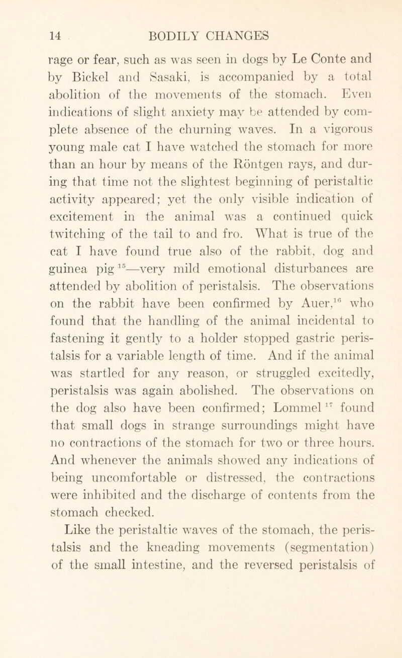 rage or fear, such as was seen in dogs by Le Conte and by Bickel and Sasaki, is accompanied by a total abolition of the movements of the stomach. Even indications of slight anxiety may be attended by com¬ plete absence of the churning waves. In a vigorous young male cat I have watched the stomach for more than an hour by means of the Rontgen rays, and dur¬ ing that time not the slightest beginning of peristaltic activity appeared; yet the only visible indication of excitement in the animal was a continued quick twitching of the tail to and fro. What is true of the cat I have found true also of the rabbit, dog and guinea pig 15—very mild emotional disturbances are attended by abolition of peristalsis. The observations on the rabbit have been confirmed by Auer,10 who found that the handling of the animal incidental to fastening it gently to a holder stopped gastric peris¬ talsis for a variable length of time. And if the animal was startled for any reason, or struggled excitedly, peristalsis was again abolished. The observations on the dog also have been confirmed; Lommel17 found that small dogs in strange surroundings might have no contractions of the stomach for two or three hours. And whenever the animals showed any indications of being uncomfortable or distressed, the contractions were inhibited and the discharge of contents from the stomach checked. Like the peristaltic waves of the stomach, the peris¬ talsis and the kneading movements (segmentation) of the small intestine, and the reversed peristalsis of