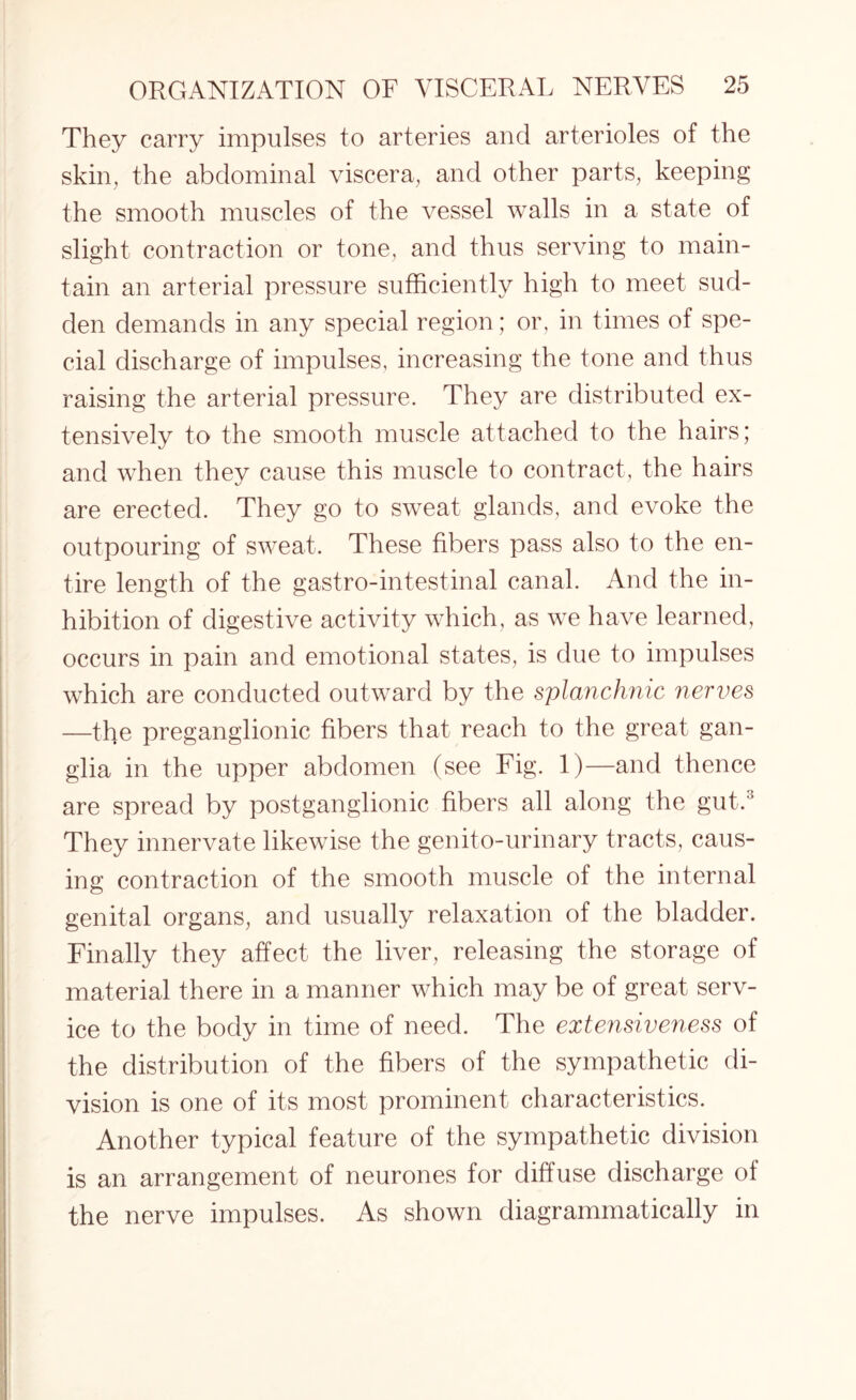 They carry impulses to arteries and arterioles of the skin, the abdominal viscera, and other parts, keeping the smooth muscles of the vessel walls in a state of slight contraction or tone, and thus serving to main¬ tain an arterial pressure sufficiently high to meet sud¬ den demands in any special region; or, in times of spe¬ cial discharge of impulses, increasing the tone and thus raising the arterial pressure. They are distributed ex¬ tensively to the smooth muscle attached to the hairs; and when they cause this muscle to contract, the hairs are erected. They go to sweat glands, and evoke the outpouring of sweat. These fibers pass also to the en¬ tire length of the gastro-intestinal canal. And the in¬ hibition of digestive activity which, as we have learned, occurs in pain and emotional states, is due to impulses which are conducted outward by the splanchnic nerves —the preganglionic fibers that reach to the great gan¬ glia in the upper abdomen (see Fig. 1)—and thence are spread by postganglionic fibers all along the gut.3 They innervate likewise the genito-urinary tracts, caus¬ ing contraction of the smooth muscle of the internal genital organs, and usually relaxation of the bladder. Finally they affect the liver, releasing the storage of material there in a manner which may be of great serv¬ ice to the body in time of need. The extensiveness of the distribution of the fibers of the sympathetic di¬ vision is one of its most prominent characteristics. Another typical feature of the sympathetic division is an arrangement of neurones for diffuse discharge of the nerve impulses. As shown diagrammatically in