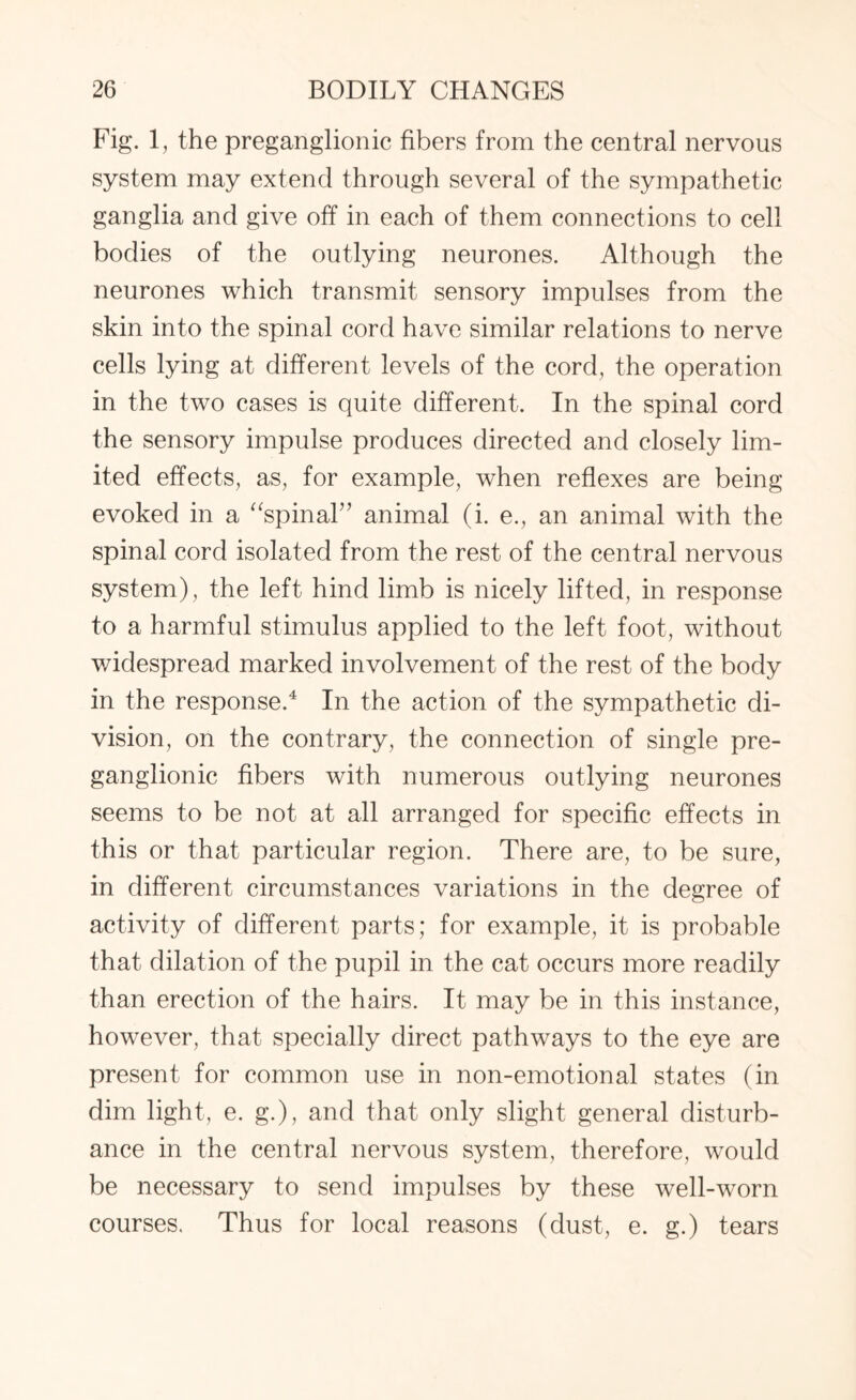 Fig. 1, the preganglionic fibers from the central nervous system may extend through several of the sympathetic ganglia and give off in each of them connections to cell bodies of the outlying neurones. Although the neurones which transmit sensory impulses from the skin into the spinal cord have similar relations to nerve cells lying at different levels of the cord, the operation in the two cases is quite different. In the spinal cord the sensory impulse produces directed and closely lim¬ ited effects, as, for example, when reflexes are being evoked in a “spinal” animal (i. e., an animal with the spinal cord isolated from the rest of the central nervous system), the left hind limb is nicely lifted, in response to a harmful stimulus applied to the left foot, without widespread marked involvement of the rest of the body in the response.4 In the action of the sympathetic di¬ vision, on the contrary, the connection of single pre¬ ganglionic fibers with numerous outlying neurones seems to be not at all arranged for specific effects in this or that particular region. There are, to be sure, in different circumstances variations in the degree of activity of different parts; for example, it is probable that dilation of the pupil in the cat occurs more readily than erection of the hairs. It may be in this instance, however, that specially direct pathways to the eye are present for common use in non-emotional states (in dim light, e. g.), and that only slight general disturb¬ ance in the central nervous system, therefore, would be necessary to send impulses by these well-worn courses. Thus for local reasons (dust, e. g.) tears