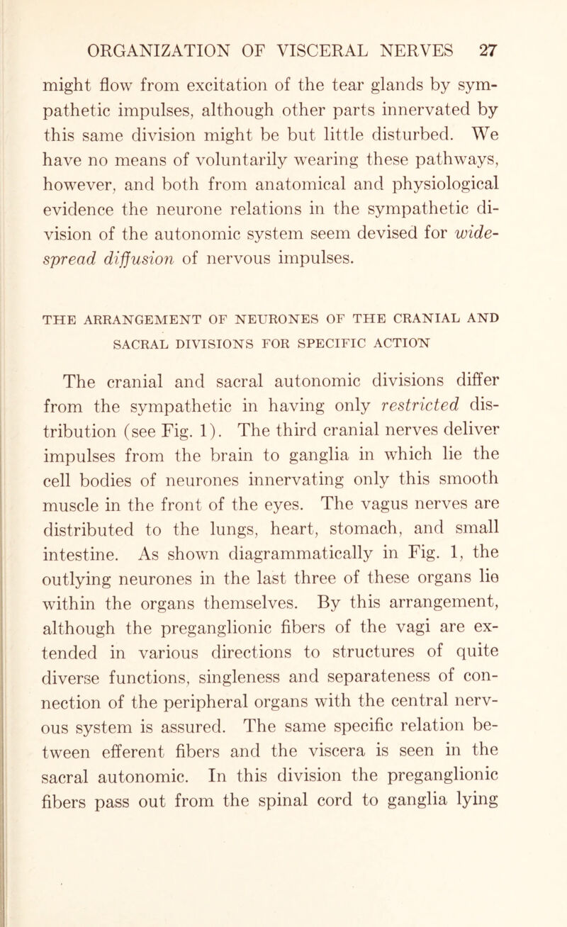 might flow from excitation of the tear glands by sym¬ pathetic impulses, although other parts innervated by this same division might be but little disturbed. We have no means of voluntarily wearing these pathways, however, and both from anatomical and physiological evidence the neurone relations in the sympathetic di¬ vision of the autonomic system seem devised for wide¬ spread diffusion of nervous impulses. THE ARRANGEMENT OF NEURONES OF THE CRANIAL AND SACRAL DIVISIONS FOR SPECIFIC ACTION The cranial and sacral autonomic divisions differ from the sympathetic in having only restricted dis¬ tribution (see Fig. 1). The third cranial nerves deliver impulses from the brain to ganglia in which lie the cell bodies of neurones innervating only this smooth muscle in the front of the eyes. The vagus nerves are distributed to the lungs, heart, stomach, and small intestine. As shown diagrammatically in Fig. 1, the outlying neurones in the last three of these organs lie within the organs themselves. By this arrangement, although the preganglionic fibers of the vagi are ex¬ tended in various directions to structures of quite diverse functions, singleness and separateness of con¬ nection of the peripheral organs with the central nerv¬ ous system is assured. The same specific relation be¬ tween efferent fibers and the viscera is seen in the sacral autonomic. In this division the preganglionic fibers pass out from the spinal cord to ganglia lying