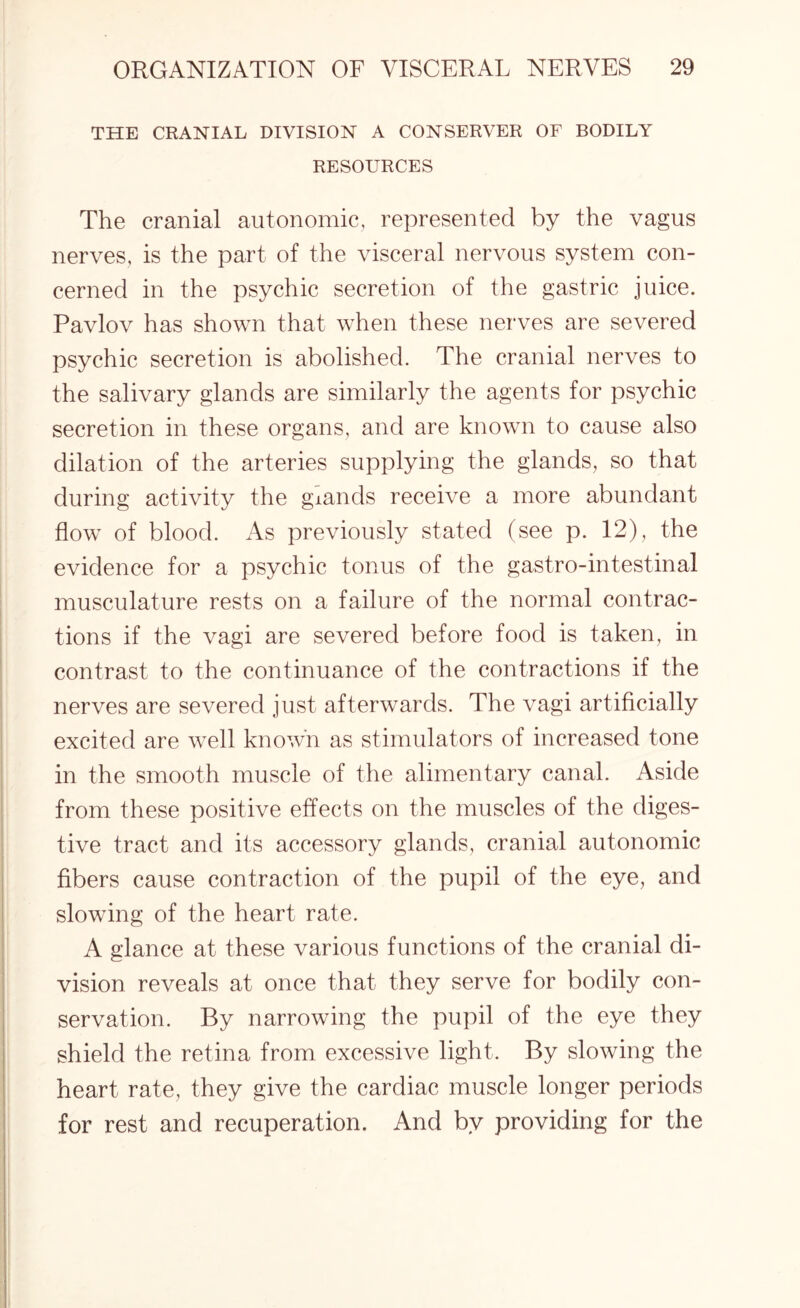 THE CRANIAL DIVISION A CONSERVER OF BODILY RESOURCES The cranial autonomic, represented by the vagus nerves, is the part of the visceral nervous system con¬ cerned in the psychic secretion of the gastric juice. Pavlov has shown that when these nerves are severed psychic secretion is abolished. The cranial nerves to the salivary glands are similarly the agents for psychic secretion in these organs, and are known to cause also dilation of the arteries supplying the glands, so that during activity the giands receive a more abundant flow of blood. As previously stated (see p. 12), the evidence for a psychic tonus of the gastro-intestinal musculature rests on a failure of the normal contrac¬ tions if the vagi are severed before food is taken, in contrast to the continuance of the contractions if the nerves are severed just afterwards. The vagi artificially excited are well known as stimulators of increased tone in the smooth muscle of the alimentary canal. Aside from these positive effects on the muscles of the diges¬ tive tract and its accessory glands, cranial autonomic fibers cause contraction of the pupil of the eye, and slowing of the heart rate. A glance at these various functions of the cranial di¬ vision reveals at once that they serve for bodily con¬ servation. By narrowing the pupil of the eye they shield the retina from excessive light. By slowing the heart rate, they give the cardiac muscle longer periods for rest and recuperation. And by providing for the