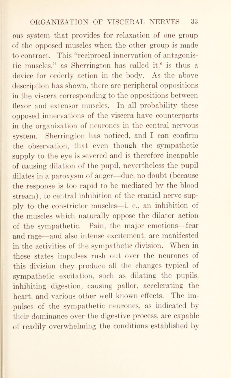 oils system that provides for relaxation of one group of the opposed muscles when the other group is made to contract. This “reciprocal innervation of antagonis¬ tic muscles,” as Sherrington has called it,6 is thus a device for orderly action in the body. As the above description has shown, there are peripheral oppositions in the viscera corresponding to the oppositions between flexor and extensor muscles. In all probability these opposed innervations of the viscera have counterparts in the organization of neurones in the central nervous system. Sherrington has noticed, and I can confirm the observation, that even though the sympathetic supply to the eye is severed and is therefore incapable of causing dilation of the pupil, nevertheless the pupil dilates in a paroxysm of anger—due, no doubt (because the response is too rapid to be mediated by the blood stream), to central inhibition of the cranial nerve sup¬ ply to the constrictor muscles—i. e., an inhibition of the muscles which naturally oppose the dilator action of the sympathetic. Pain, the major emotions—fear and rage—and also intense excitement, are manifested in the activities of the sympathetic division. When in these states impulses rush out over the neurones of this division they produce all the changes typical of sympathetic excitation, such as dilating the pupils, inhibiting digestion, causing pallor, accelerating the heart, and various other well known effects. The im¬ pulses of the sympathetic neurones, as indicated by their dominance over the digestive process, are capable of readily overwhelming the conditions established by