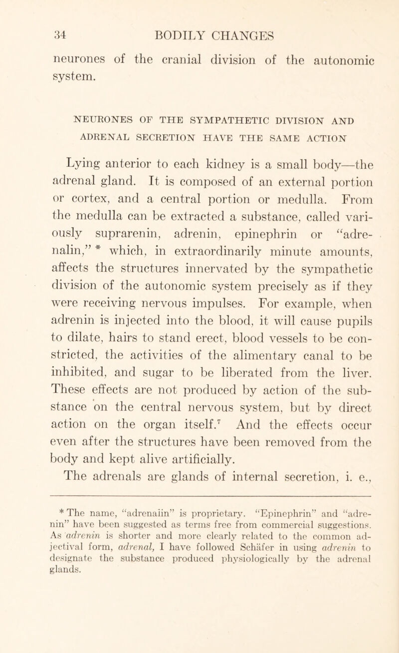 neurones of the cranial division of the autonomic system. NEURONES OF THE SYMPATHETIC DIVISION AND ADRENAL SECRETION HAVE THE SAME ACTION Lying anterior to each kidney is a small body—the adrenal gland. It is composed of an external portion or cortex, and a central portion or medulla. From the medulla can be extracted a substance, called vari¬ ously suprarenin, adrenin, epinephrin or “adre¬ nalin,” * which, in extraordinarily minute amounts, affects the structures innervated by the sympathetic division of the autonomic system precisely as if they were receiving nervous impulses. For example, when adrenin is injected into the blood, it will cause pupils to dilate, hairs to stand erect, blood vessels to be con¬ stricted, the activities of the alimentary canal to be inhibited, and sugar to be liberated from the liver. These effects are not produced by action of the sub- stance on the central nervous system, but by direct action on the organ itself.7 And the effects occur even after the structures have been removed from the body and kept alive artificially. The adrenals are glands of internal secretion, i. e., * The name, “adrenalin” is proprietary. “Epinephrin” and “adre¬ nin” have been suggested as terms free from commercial suggestions. As adrenin is shorter and more clearly related to the common ad¬ jectival form, adrenal, I have followed Schafer in using adrenin to designate the substance produced plrysiologically by the adrenal glands.