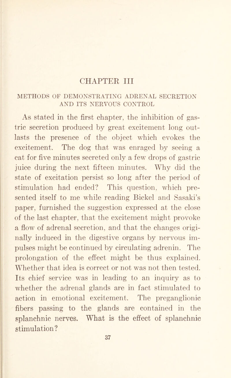 CHAPTER III METHODS OF DEMONSTRATING ADRENAL SECRETION AND ITS NERVOUS CONTROL As stated in the first chapter, the inhibition of gas¬ tric secretion produced by great excitement long out¬ lasts the presence of the object which evokes the excitement. The dog that was enraged by seeing a cat for five minutes secreted only a few drops of gastric juice during the next fifteen minutes. Why did the state of excitation persist so long after the period of stimulation had ended? This question, which pre¬ sented itself to me while reading Bickel and Sasaki’s paper, furnished the suggestion expressed at the close of the last chapter, that the excitement might provoke a flow of adrenal secretion, and that the changes origi¬ nally induced in the digestive organs by nervous im¬ pulses might be continued by circulating adrenin. The prolongation of the effect might be thus explained. Whether that idea is correct or not was not then tested. Its chief service was in leading to an inquiry as to whether the adrenal glands are in fact stimulated to action in emotional excitement. The preganglionic fibers passing to the glands are contained in the splanchnic nerves. What is the effect of splanchnic stimulation?