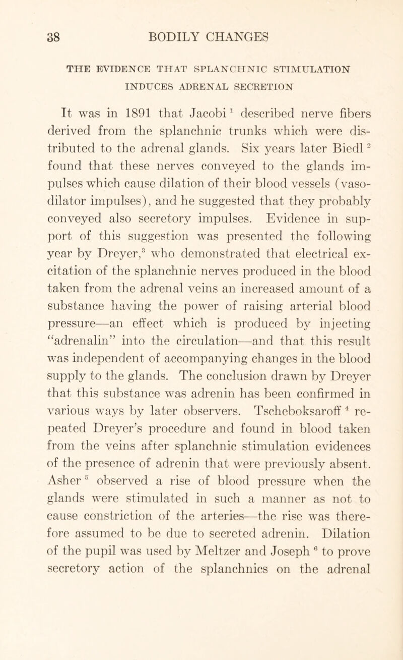 THE EVIDENCE THAT SPLANCHNIC STIMULATION INDUCES ADRENAL SECRETION It was in 1891 that Jacobi1 described nerve fibers derived from the splanchnic trunks which were dis¬ tributed to the adrenal glands. Six years later Biedl2 found that these nerves conveyed to the glands im¬ pulses which cause dilation of their blood vessels (vaso¬ dilator impulses), and he suggested that they probably conveyed also secretory impulses. Evidence in sup¬ port of this suggestion was presented the following year by Dreyer,3 who demonstrated that electrical ex¬ citation of the splanchnic nerves produced in the blood taken from the adrenal veins an increased amount of a substance having the power of raising arterial blood pressure—an effect which is produced by injecting “adrenalin” into the circulation—and that this result was independent of accompanying changes in the blood supply to the glands. The conclusion drawn by Dreyer that this substance was adrenin has been confirmed in various ways by later observers. Tscheboksaroff4 re¬ peated Dreyer’s procedure and found in blood taken from the veins after splanchnic stimulation evidences of the presence of adrenin that were previously absent. Asher5 observed a rise of blood pressure when the glands were stimulated in such a manner as not to cause constriction of the arteries—the rise was there¬ fore assumed to be due to secreted adrenin. Dilation of the pupil was used by Meltzer and Joseph 6 to prove secretory action of the splanchnics on the adrenal