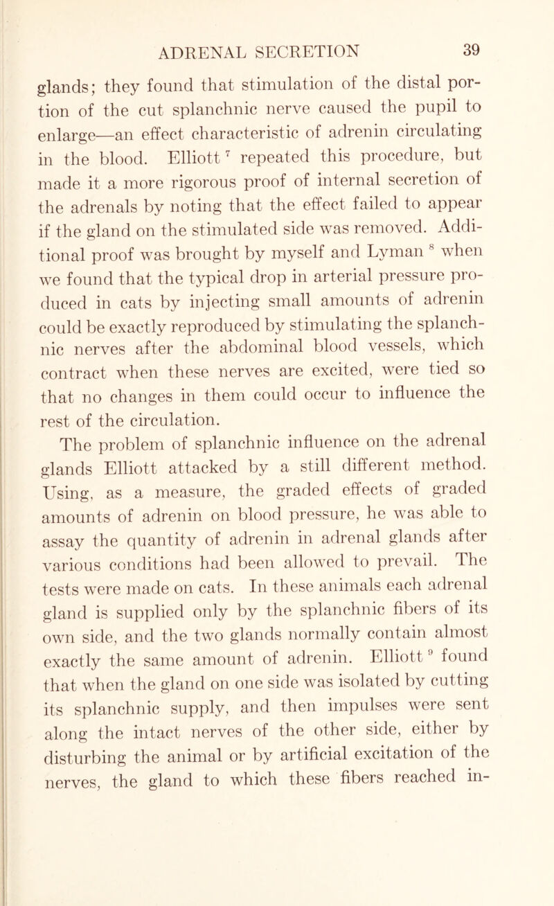 glands; they found that stimulation of the distal por¬ tion of the cut splanchnic nerve caused the pupil to enlarge—an effect characteristic of adrenin circulating in the blood. Elliott7 repeated this procedure, but made it a more rigorous proof of internal secretion of the adrenals by noting that the effect failed to appear if the gland on the stimulated side was removed. Addi¬ tional proof was brought by myself and Lyman 8 when we found that the typical drop in arterial pressure pro¬ duced in cats by injecting small amounts of adrenin could be exactly reproduced by stimulating the splanch¬ nic nerves after the abdominal blood vessels, which contract when these nerves are excited, were tied so that no changes in them could occur to influence the rest of the circulation. The problem of splanchnic influence on the adrenal glands Elliott attacked by a still different method. Using, as a measure, the graded effects of graded amounts of adrenin on blood pressure, he was able to assay the quantity of adrenin in adrenal glands aftei various conditions had been allowed to prevail. The tests were made on cats. In these animals each adrenal gland is supplied only by the splanchnic fibers of its own side, and the two glands normally contain almost exactly the same amount of adrenin. Elliott9 found that when the gland on one side was isolated by cutting its splanchnic supply, and then impulses were sent along the intact nerves of the other side, either by disturbing the animal or by artificial excitation of the nerves, the gland to which these fibers reached in-