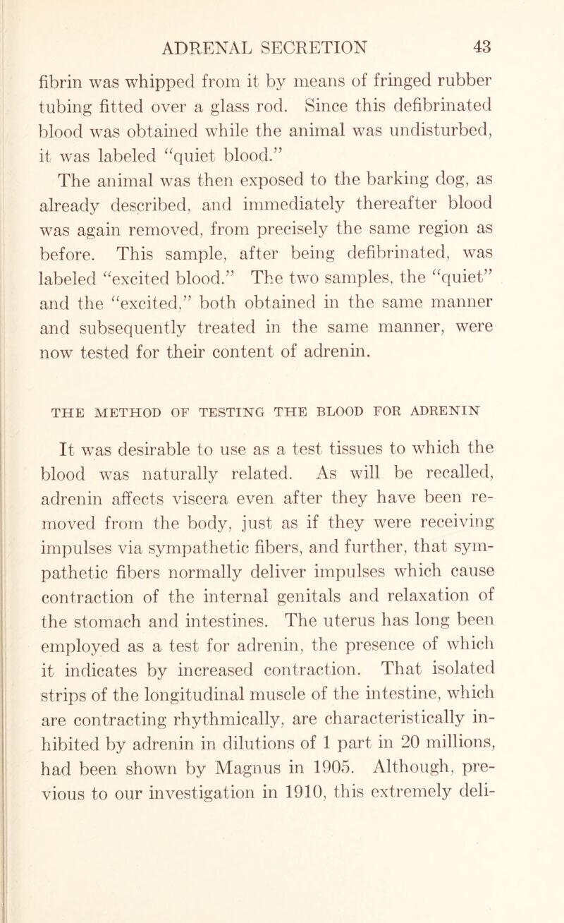 fibrin was whipped from it by means of fringed rubber tubing fitted over a glass rod. Since this defibrinated blood was obtained while the animal was undisturbed, it was labeled “quiet blood.” The animal was then exposed to the barking dog, as already described, and immediately thereafter blood was again removed, from precisely the same region as before. This sample, after being defibrinated, was labeled “excited blood.” The two samples, the “quiet” and the “excited,” both obtained in the same manner and subsequently treated in the same manner, were now tested for their content of adrenin. THE METHOD OF TESTING THE BLOOD FOR ADRENIN It was desirable to use as a test tissues to which the blood was naturally related. As will be recalled, adrenin affects viscera even after they have been re¬ moved from the body, just as if they were receiving impulses via sympathetic fibers, and further, that sym¬ pathetic fibers normally deliver impulses which cause contraction of the internal genitals and relaxation of the stomach and intestines. The uterus has long been employed as a test for adrenin, the presence of which it indicates by increased contraction. That isolated strips of the longitudinal muscle of the intestine, which are contracting rhythmically, are characteristically in¬ hibited by adrenin in dilutions of 1 part in 20 millions, had been shown by Magnus in 1905. Although, pre¬ vious to our investigation in 1910, this extremely deli-