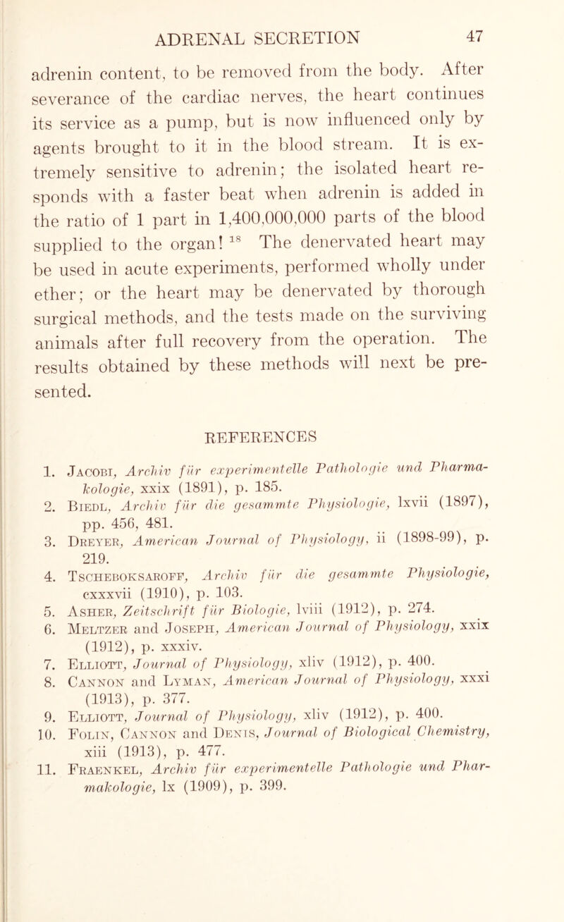 adrenin content, to be removed from the body. After severance of the cardiac nerves, the heart continues its service as a pump, but is now influenced only by agents brought to it in the blood stream. It is ex¬ tremely sensitive to adrenin; the isolated heart re¬ sponds with a faster beat when adrenin is added in the ratio of 1 part in 1,400,000,000 parts of the blood supplied to the organ! 18 The denervated heart may be used in acute experiments, performed wholly under ether; or the heart may be denervated by thorough surgical methods, and the tests made on the surviving animals after full recovery from the operation. The results obtained by these methods will next be pre¬ sented. REFERENCES 1. Jacobi, Archiv fiir experiment die Pathologic unci Pharma- kologie, xxix (1891), p. 185. 2. Biedl, Archiv fiir die gesammte Physiologie, lxvii (189/), pp. 456, 481. 3. Dreyer, American Journal of Physiology, ii (1898-99), p. 219. 4. Tscheboksaroff, Archiv fiir die gesammte Physiologie, cxxxvii (1910), p. 103. 5. Asher, Zeitschrift fiir Biologie, lviii (1912), p. 274. 6. Meltzer and Joseph, American Journal of Physiology, xxix (1912), p. xxxiv. 7. Elliott, Journal of Physiology, xliv (1912), p. 400. 8. Cannon and Lyman, American Journal of Physiology, xxxi (1913), p. 377. 9. Elliott, Journal of Physiology, xliv (1912), p. 400. 10. Folin, Cannon and Denis, Journal of Biological Chemistry, xiii (1913), p. 477. 11. Fraenkel, Archiv f iir experimentelle Pathologie und Phar- makologie, lx (1909), p. 399.