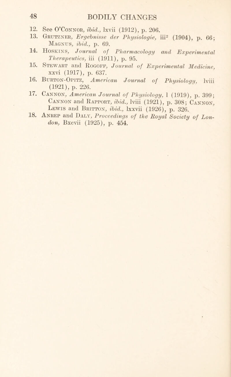 12. See O’Connor, ibid., lxvii (1912), p. 206. 13. Grutzner, Ergebnisse der Physiologie, iii2 (1904), p. 66; Magnus, ibid., p. 69. 14. Hoskins, Journal of Pharmacology and Experimental Therapeutics, iii (1911), p. 95. 15. Stewart and Rogoff, Journal of Experimental Medicine, xxvi (1917), p. 637. 16. Burton-Opitz, American Journal of Physiology, lviii (1921), p. 226. 17. Cannon, American Journal of Physiology, 1 (1919), p. 399; Cannon and Rapport, ibid., lviii (1921), p. 308; Cannon, Lewis and Britton, ibid., lxxvii (1926), p. 326. 18. Anrep and Daly, Proceedings of the Royal Society of Lon¬ don, Bxcvii (1925), p. 454.