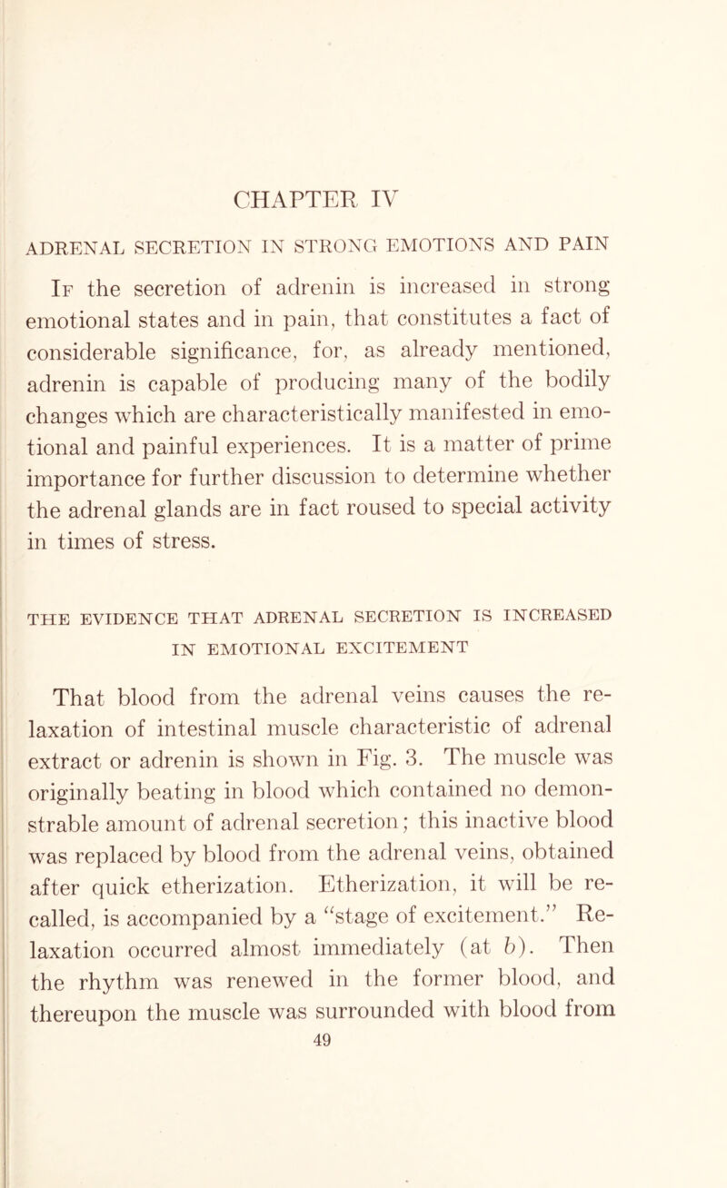 CHAPTER IV ADRENAL SECRETION IN STRONG EMOTIONS AND PAIN If the secretion of adrenin is increased in strong emotional states and in pain, that constitutes a fact of considerable significance, for, as already mentioned, adrenin is capable of producing many of the bodily changes which are characteristically manifested in emo¬ tional and painful experiences. It is a matter of prime importance for further discussion to determine whether the adrenal glands are in fact roused to special activity in times of stress. THE EVIDENCE THAT ADRENAL SECRETION IS INCREASED IN EMOTIONAL EXCITEMENT That blood from the adrenal veins causes the re¬ laxation of intestinal muscle characteristic of adrenal extract or adrenin is shown in Fig. 3. The muscle was originally beating in blood which contained no demon¬ strable amount of adrenal secretion; this inactive blood was replaced by blood from the adrenal veins, obtained after quick etherization. Etherization, it will be re¬ called, is accompanied by a “stage of excitement.” Re¬ laxation occurred almost immediately (at b). Then the rhythm was renewed in the former blood, and thereupon the muscle was surrounded with blood from