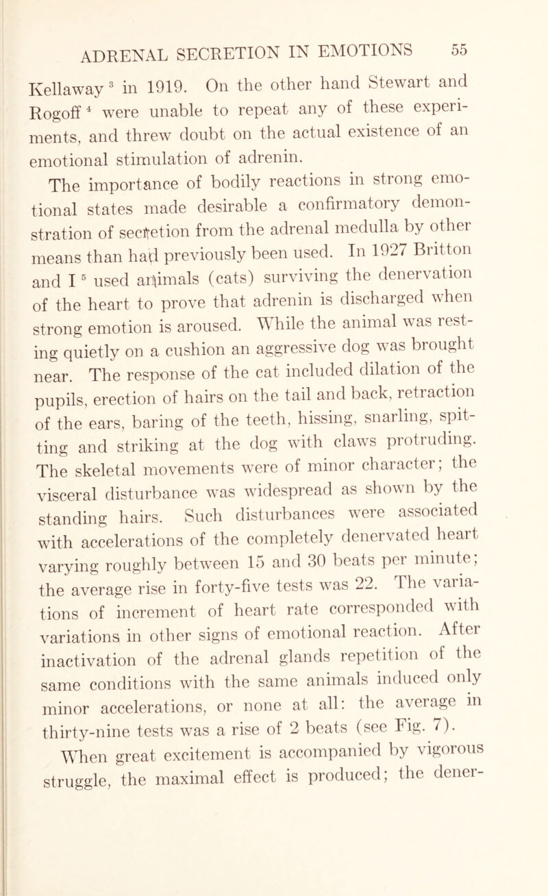 Kellaway 3 in 1919. On the other hand Stewart and Rogoff4 were unable to repeat any of these experi¬ ments, and threw doubt on the actual existence of an emotional stimulation of adrenin. The importance of bodily reactions in strong emo¬ tional states made desirable a confirmatory demon¬ stration of secretion from the adrenal medulla by other means than had previously been used. In 1927 Britton and 15 used animals (cats) surviving the denervation of the heart to prove that adrenin is discharged when strong emotion is aroused. While the animal was rest¬ ing quietly on a cushion an aggressive dog was brought near. The response of the cat included dilation of the pupils, erection of hairs on the tail and back, retraction of the ears, baring of the teeth, hissing, snarling, spit¬ ting and striking at the dog with claws protruding. The skeletal movements were of minor character; the visceral disturbance was widespread as shown by the standing hairs. Such disturbances were associated with accelerations of the completely denervated heart varying roughly between 15 and 30 beats per minute, the average rise in forty-five tests was 22. The varia¬ tions of increment of heart rate corresponded with variations in other signs of emotional reaction. Aftei inactivation of the adrenal glands repetition of the same conditions with the same animals induced only minor accelerations, or none at all: the average in thirty-nine tests was a rise of 2 beats (see Fig. 7). When great excitement is accompanied by vigorous struggle, the maximal effect is produced; the dener-