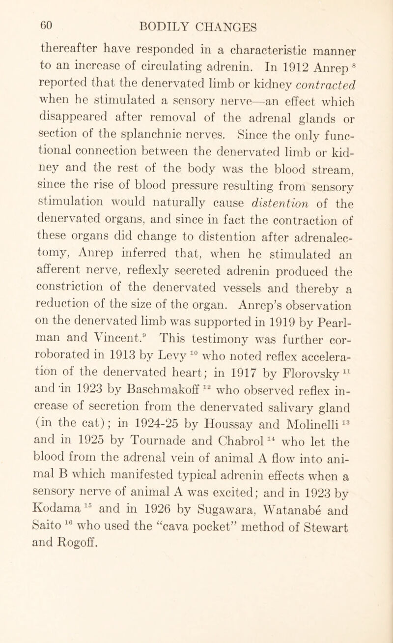 thereafter have responded in a characteristic manner to an increase of circulating adrenin. In 1912 Anrep 8 reported that the denervated limb or kidney contracted when he stimulated a sensory nerve—an effect which disappeared after removal of the adrenal glands or section of the splanchnic nerves. Since the only func¬ tional connection between the denervated limb or kid¬ ney and the rest of the body was the blood stream, since the rise of blood pressure resulting from sensory stimulation would naturally cause distention of the denervated organs, and since in fact the contraction of these organs did change to distention after adrenalec¬ tomy, Anrep inferred that, when he stimulated an afferent nerve, reflexly secreted adrenin produced the constriction of the denervated vessels and thereby a reduction of the size of the organ. Anrep’s observation on the denervated limb was supported in 1919 by Pearl- man and Vincent.9 This testimony was further cor¬ roborated in 1913 by Levy 10 who noted reflex accelera¬ tion of the denervated heart; in 1917 by Florovsky 11 and in 1923 by Baschmakoff 12 who observed reflex in¬ crease of secretion from the denervated salivary gland (in the cat); in 1924-25 by Houssay and Molinelli13 and in 1925 by Tournade and Chabrol14 who let the blood from the adrenal vein of animal A flow into ani¬ mal B which manifested typical adrenin effects when a sensory nerve of animal A was excited; and in 1923 by Kodama 15 and in 1926 by Sugawara, Watanabe and Saito 16 who used the “cava pocket’' method of Stewart and Rogoff.