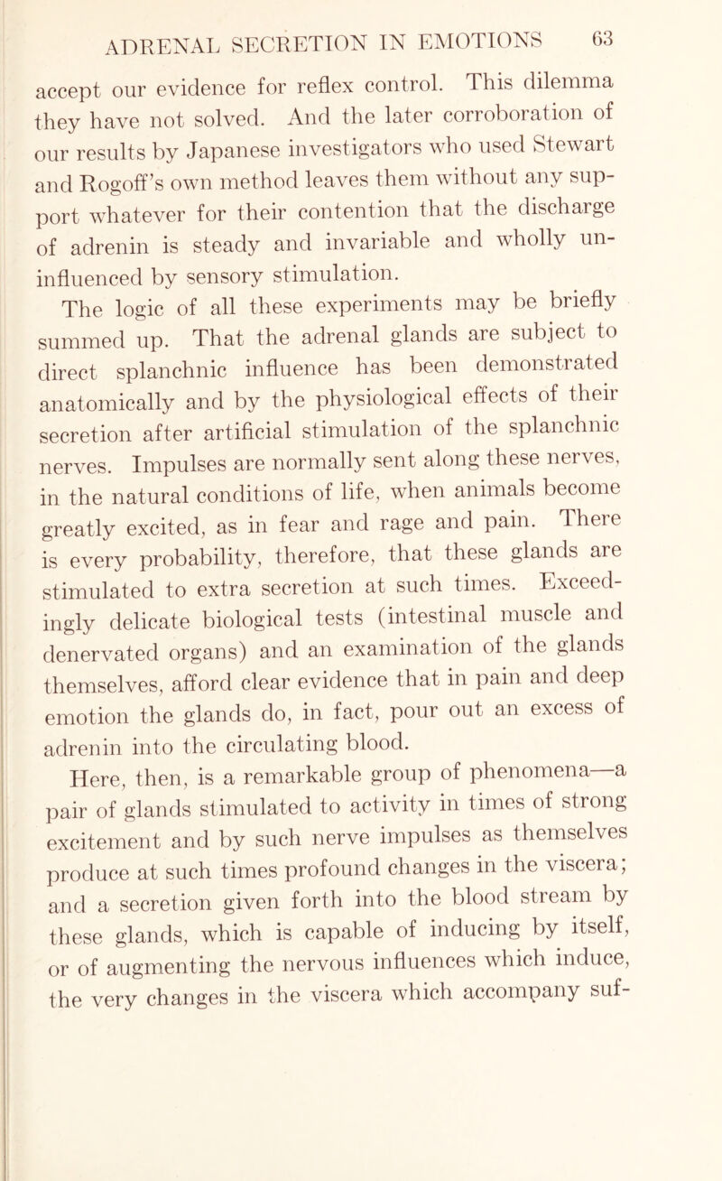 accept our evidence for reflex control. This dilemma they have not solved. And the later corroboration of our results by Japanese investigators who used Stewart and Rogoff’s own method leaves them without any sup¬ port whatever for their contention that the discharge of adrenin is steady and invariable and wholly un¬ influenced by sensory stimulation. The logic of all these experiments may be briefly summed up. That the adrenal glands are subject to direct splanchnic influence has been demonstrated anatomically and by the physiological effects of their secretion after artificial stimulation of the splanchnic nerves. Impulses are normally sent along these nerves, in the natural conditions of life, when animals become greatly excited, as in fear and rage and pain. There is every probability, therefore, that these glands are stimulated to extra secretion at such times. Exceed¬ ingly delicate biological tests (intestinal muscle and denervated organs) and an examination of the glands themselves, afford clear evidence that in pain and deep emotion the glands do, in fact, pour out an excess of adrenin into the circulating blood. Here, then, is a remarkable group of phenomena a pair of glands stimulated to activity in times of strong excitement and by such nerve impulses as themselves produce at such times profound changes in the viscera; and a secretion given forth into the blood stream by these glands, which is capable of inducing by itself, or of augmenting the nervous influences which induce, the very changes in the viscera which accompany suf-