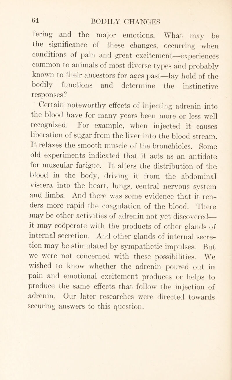 fering and the major emotions. What may be the significance of these changes, occurring when conditions of pain and great excitement—experiences common to animals of most diverse types and probably known to their ancestors for ages past—lay hold of the bodily functions and determine the instinctive responses? Certain noteworthy effects of injecting adrenin into the blood have for many years been more or less well recognized. For example, when injected it causes liberation of sugar from the liver into the blood stream. It relaxes the smooth muscle of the bronchioles. Some old experiments indicated that it acts as an antidote for muscular fatigue. It alters the distribution of the blood in the body, driving it from the abdominal viscera into the heart, lungs, central nervous system and limbs. And there was some evidence that it ren¬ ders more rapid the coagulation of the blood. There may be other activities of adrenin not yet discovered— it may cooperate with the products of other glands of internal secretion. And other glands of internal secre¬ tion may be stimulated by sympathetic impulses. But we were not concerned with these possibilities. We wished to know whether the adrenin poured out in pain and emotional excitement produces or helps to produce the same effects that follow the injection of adrenin. Our later researches were directed towards securing answers to this question.