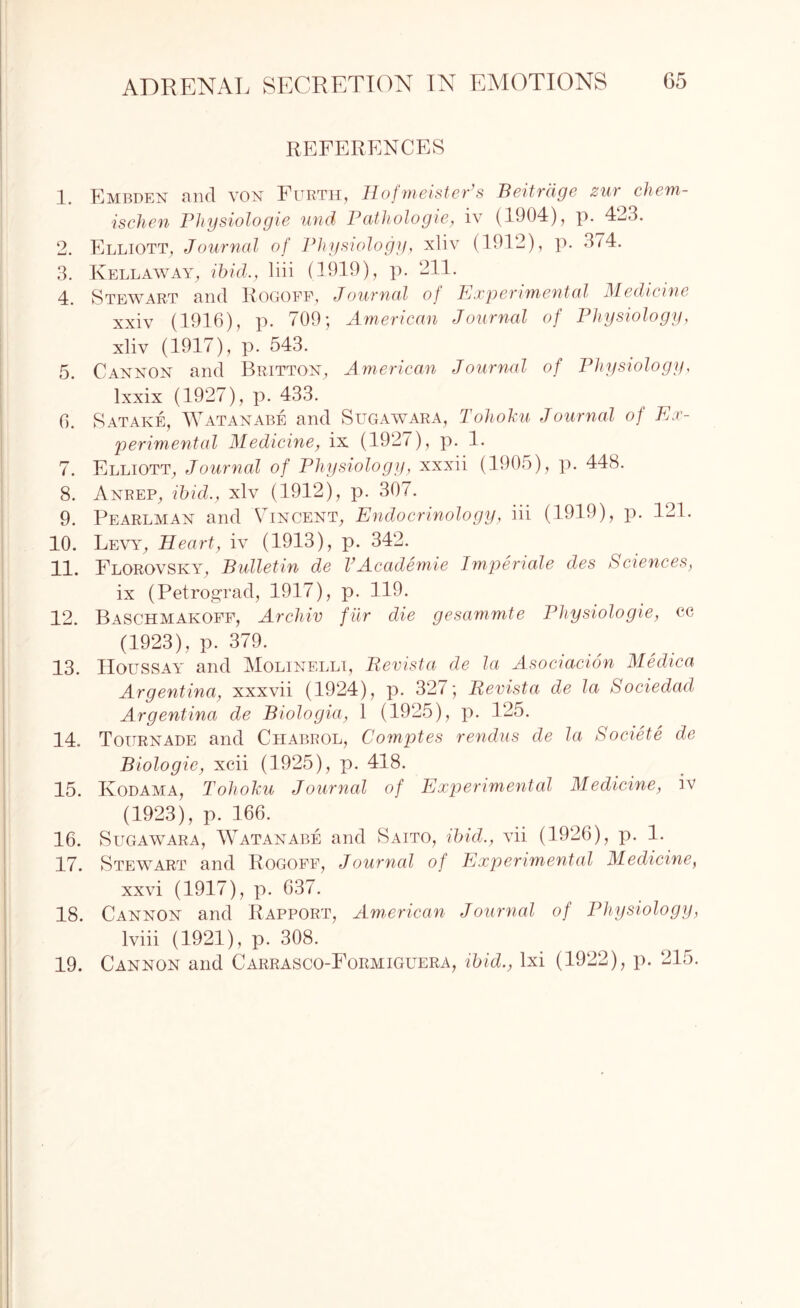 REFERENCES 1. Embden and von Furth, HofmeistePs Beitrdge zur chem- ischen Physiologie und Pathologie, iv (1904), p. 423. 2. Elliott, Journal of Physiology, xliv (1912), p. 374. 3. Kellaway, ibid., liii (1919), p. 211. 4. Stewart and Rogoff, Journal of Experimental Medicine xxiv (1916), p. 709; American Journal of Physiology, xliv (1917), p. 543. 5. Cannon and Britton, American Journal of Physiology, lxxix (1927), p. 433. 6. Satake, AVatanabe and Sugawara, Tohoku Journal of Ex¬ perimental Medicine, ix (1920? P- L 7. Elliott, Journal of Physiology, xxxii (1905), p. 448. 8. Anrep, ibid., xlv (1912), p. 307. 9. Pearlman and Vincent, Endocrinology, iii (1919), p. 121. 10. Levy, Heart, iv (1913), p. 342. 11. Florovsky, Bulletin de VAcademie Imperiale des Sciences, ix (Petrograd, 1917), p. 119. 12. Baschmakoff, Archiv fur die gesammte Physiologie, cc (1923), p. 379. 13. Houssay and Molinelli, Revista de la Asociacion Medica Argentina, xxxvii (1924), p. 327; Revista de la Sociedad Argentina de Biologia, 1 (1925), p. 125. 14. Tournade and Chabrol, Comptes rendus de la Societe de Biologic, xcii (1925), p. 418. 15. Iyodama, Tohoku Journal of Experimental Medicine, iv (1923), p. 166. 16. Sugawara, Watanabe and Saito, ibid., vii (1926), p. 1. 17. Stewart and Rogoff, Journal of Experimental Medicine, xxvi (1917), p. 637. 18. Cannon and Rapport, American Journal of Physiology, lviii (1921), p. 308. 19. Cannon and Carrasco-Formiguera, ibid., lxi (1922), p. 215.