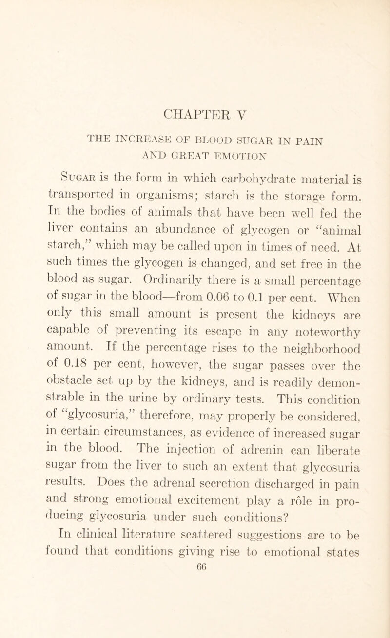 CHAPTER V THE INCREASE OF BLOOD SLTGAR IN PAIN AND GREAT EMOTION Sugar is the form in which carbohydrate material is transported in organisms; starch is the storage form. In the bodies of animals that have been well fed the liver contains an abundance of glycogen or “animal starch/’ which may be called upon in times of need. At such times the glycogen is changed, and set free in the blood as sugar. Ordinarily there is a small percentage of sugar in the blood—from 0.06 to 0.1 per cent. When only this small amount is present the kidneys are capable of preventing its escape in any noteworthy amount. If the percentage rises to the neighborhood of 0.18 per cent, however, the sugar passes over the obstacle set up by the kidneys, and is readily demon¬ strable in the urine by ordinary tests. This condition of “glycosuria,” therefore, may properly be considered, in certain circumstances, as evidence of increased sugar in the blood. The injection of adrenin can liberate sugar from the liver to such an extent that glycosuria results. Does the adrenal secretion discharged in pain and strong emotional excitement play a role in pro¬ ducing glycosuria under such conditions? In clinical literature scattered suggestions are to be found that conditions giving rise to emotional states