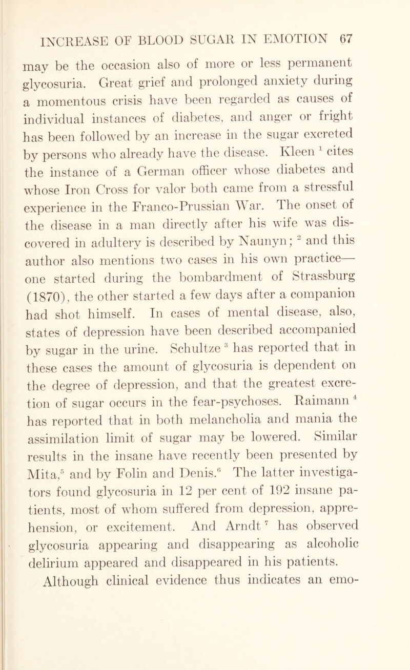 may be the occasion also of more or less permanent glycosuria. Great grief and prolonged anxiety during a momentous crisis have been regarded as causes of individual instances of diabetes, and anger or fright has been followed by an increase in the sugar excreted by persons who already have the disease. Kleen 1 cites the instance of a German officer whose diabetes and whose Iron Cross for valor both came from a stressful experience in the Franco-Prussian War. rIhe onset of the disease in a man directly after his wife was dis¬ covered in adultery is described by Naunyn; “ and this author also mentions two cases in his own practice— one started during the bombardment of Strassburg (1870) , the other started a few days after a companion had shot himself. In cases of mental disease, also, states of depression have been described accompanied by sugar in the urine. Schultze 3 has reported that in these cases the amount of glycosuria is dependent on the degree of depression, and that the greatest excre¬ tion of sugar occurs in the fear-psychoses. Raimann 4 has reported that in both melancholia and mania the assimilation limit of sugar may be lowered. Similar results in the insane have recently been presented by Mita,5 and by Folin and Denis.6 The latter investiga¬ tors found glycosuria in 12 per cent of 192 insane pa¬ tients, most of whom suffered from depression, appre¬ hension, or excitement. And Arndt7 has observed glycosuria appearing and disappearing as alcoholic delirium appeared and disappeared in his patients. Although clinical evidence thus indicates an emo-