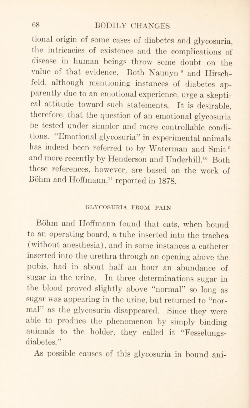 tional origin of some cases of diabetes and glycosuria, the intricacies of existence and the complications of disease in human beings throw some doubt on the value of that evidence. Both Naunyn 8 and Hirsch- feld, although mentioning instances of diabetes ap¬ parently due to an emotional experience, urge a skepti¬ cal attitude toward such statements. It is desirable, therefore, that the question of an emotional glycosuria be tested under simpler and more controllable condi¬ tions. “Emotional glycosuria” in experimental animals has indeed been referred to by Waterman and Smit9 and more recently by Henderson and Underhill.10 Both these references, however, are based on the work of Bohm and Hoffmann,11 reported in 1878. GLYCOSURIA FROM PAIN Bohm and Hoffmann found that cats, when bound to an operating board, a tube inserted into the trachea (without anesthesia), and in some instances a catheter inserted into the urethra through an opening above the pubis, had in about half an hour an abundance of sugar in the urine. In three determinations sugar in the blood proved slightly above “normal” so long as sugar was appearing in the urine, but returned to “nor¬ mal as the glycosuria disappeared. Since they were able to produce the phenomenon by simply binding animals to the holder, they called it “Fesselungs- diabetes.” As possible causes of this glycosuria in bound ani-