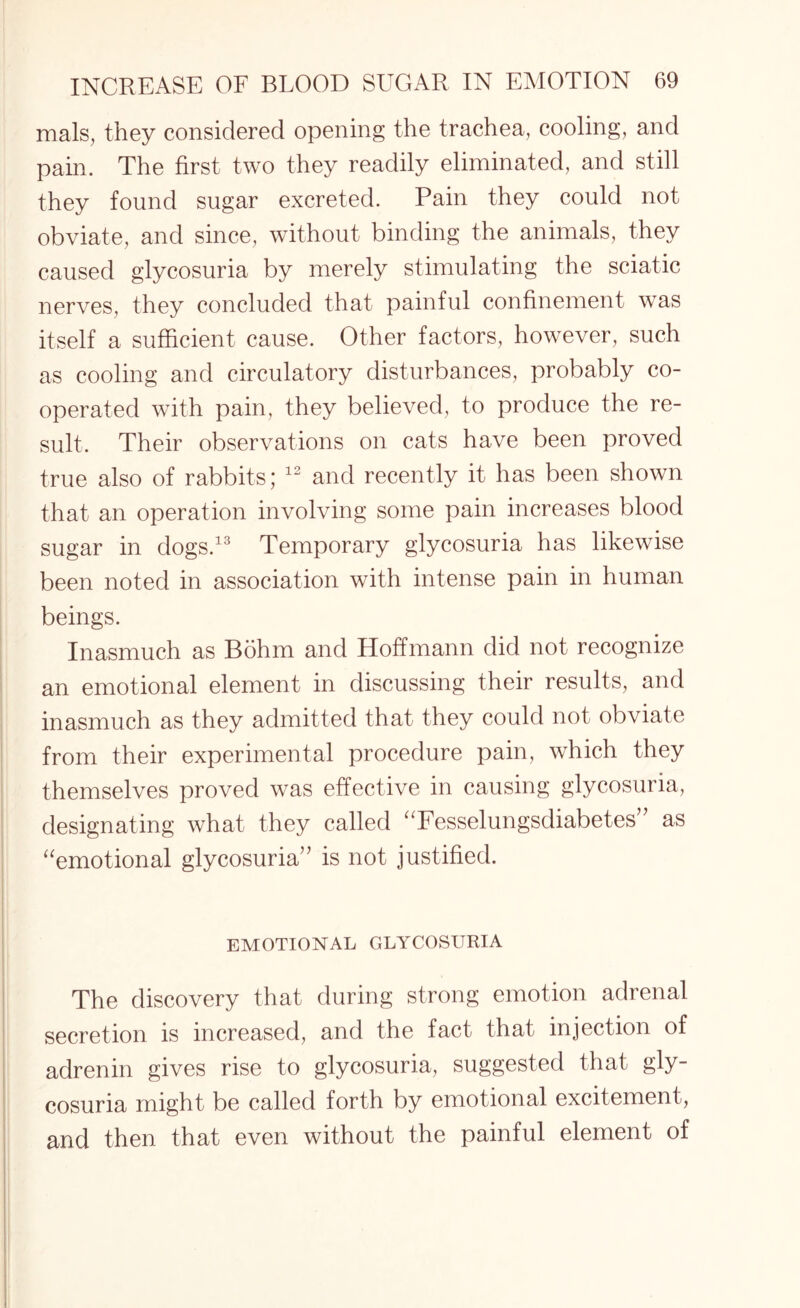 mals, they considered opening the trachea, cooling, and pain. The first two they readily eliminated, and still they found sugar excreted. Pain they could not obviate, and since, without binding the animals, they caused glycosuria by merely stimulating the sciatic nerves, they concluded that painful confinement was itself a sufficient cause. Other factors, however, such as cooling and circulatory disturbances, probably co¬ operated with pain, they believed, to produce the re¬ sult. Their observations on cats have been proved true also of rabbits; 12 and recently it has been shown that an operation involving some pain increases blood sugar in dogs.13 Temporary glycosuria has likewise been noted in association with intense pain in human beings. Inasmuch as Bohm and Hoffmann did not recognize an emotional element in discussing their results, and inasmuch as they admitted that they could not obviate from their experimental procedure pain, which they themselves proved was effective in causing glycosuria, designating what they called “Fesselungsdiabetes” as “emotional glycosuria” is not justified. EMOTIONAL GLYCOSURIA The discovery that during strong emotion adrenal secretion is increased, and the fact that injection of adrenin gives rise to glycosuria, suggested that gly¬ cosuria might be called forth by emotional excitement, and then that even without the painful element of