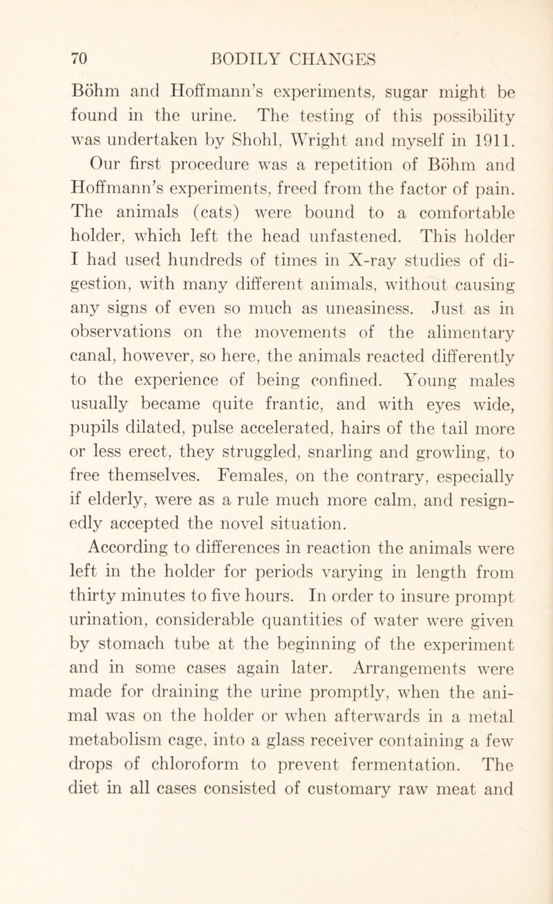 Bohm and Hoffmann’s experiments, sugar might be found in the urine. The testing of this possibility was undertaken by Shohl, Wright and myself in 1911. Our first procedure was a repetition of Bohm and Hoffmann’s experiments, freed from the factor of pain. The animals (cats) were bound to a comfortable holder, which left the head unfastened. This holder I had used hundreds of times in X-ray studies of di¬ gestion, with many different animals, without causing any signs of even so much as uneasiness. Just as in observations on the movements of the alimentary canal, however, so here, the animals reacted differently to the experience of being confined. Young males usually became quite frantic, and with eyes wide, pupils dilated, pulse accelerated, hairs of the tail more or less erect, they struggled, snarling and growling, to free themselves. Females, on the contrary, especially if elderly, were as a rule much more calm, and resign¬ edly accepted the novel situation. According to differences in reaction the animals were left in the holder for periods varying in length from thirty minutes to five hours. In order to insure prompt urination, considerable quantities of water were given by stomach tube at the beginning of the experiment and in some cases again later. Arrangements were made for draining the urine promptly, when the ani¬ mal was on the holder or when afterwards in a metal metabolism cage, into a glass receiver containing a few drops of chloroform to prevent fermentation. The diet in all cases consisted of customary raw meat and