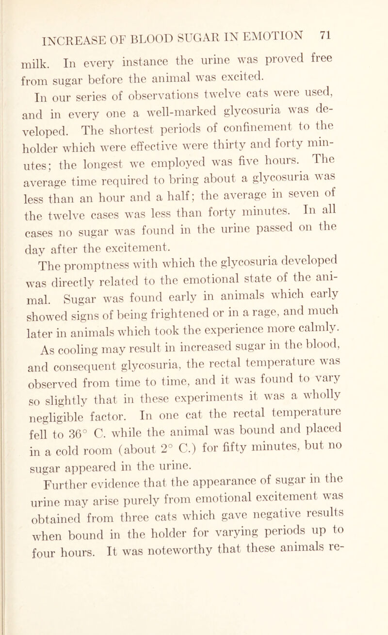 milk. In every instance the urine was proved free from sugar before the animal was excited. In our series of observations twelve cats were used, and in every one a well-marked glycosuria was de¬ veloped. The shortest periods of confinement to the holder which were effective were thirty and forty min¬ utes; the longest we employed was five hours. The average time required to bring about a glycosuria was less than an hour and a half; the average in seven of the twelve cases was less than forty minutes. In all cases no sugar was found in the urine passed on the day after the excitement. The promptness with which the glycosuria developed was directly related to the emotional state of the ani¬ mal. Sugar was found early in animals whicli early showed signs of being frightened or in a rage, and much later in animals which took the experience more calmly. As cooling may result in increased sugar in the blood, and consequent glycosuria, the rectal temperature was observed from time to time, and it was found to vary so slightly that in these experiments it was a wholly negligible factor. In one cat the rectal temperature fell to 36° C. while the animal was bound and placed in a cold room (about 2° C.) for fifty minutes, but no sugar appeared in the urine. Further evidence that the appearance of sugar m the urine may arise purely from emotional excitement was obtained from three cats which gave negative results when bound in the holder for varying periods up to four hours. It was noteworthy that these animals re-